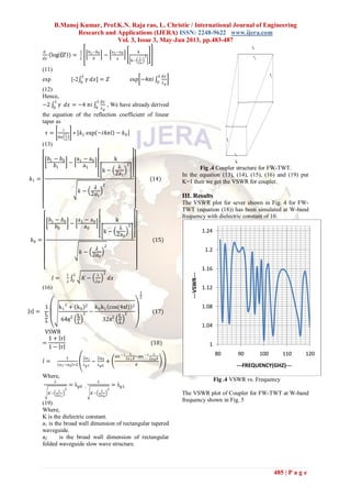 B.Manoj Kumar, Prof.K.N. Raja rao, L. Christie / International Journal of Engineering
Research and Applications (IJERA) ISSN: 2248-9622 www.ijera.com
Vol. 3, Issue 3, May-Jun 2013, pp.483-487
485 | P a g e
𝑑
𝑑𝑥
log⁡(𝑍 ) =
1
𝐿
𝑏1−𝑏0
𝑏
−
a1−a0
a
k
k−
λ
2a
2
(11)
exp [-2 𝛾
𝐿
0
𝑑𝑥] = 𝑍 exp −4𝜋𝑖
𝑑𝑥
𝜆 𝑔
𝐿
0
(12)
Hence,
−2 𝛾
𝐿
0
𝑑𝑥 = −4 𝜋𝑖
𝑑𝑥
𝜆 𝑔
𝐿
0
, We have already derived
the equation of the reflection coefficient of linear
taper as
𝜏 =
𝑖
8𝜋
𝐿
𝜆
∗ 𝑘1 exp −𝑖4𝜋𝑙 − 𝑘0
(13)
𝑘1 =
𝑏1 − 𝑏0
𝑏1
−
a1 − a0
a1
k
k −
λ
2a1
2
𝑘 −
𝜆
2𝑎1
2
(14)
𝑘0 =
𝑏1 − 𝑏0
𝑏0
−
a1 − a0
a0
k
k −
λ
2a0
2
𝑘 −
𝜆
2𝑎0
2
(15)
𝑙 =
1
𝜆
𝐾 −
λ
2𝑎
2𝐿
0
𝑑𝑥
(16)
τ =
1
L
λ
k1
2
+ k0
2
64π2 L
λ
2 −
k0k1 cos(4πl) 2
32π2 L
λ
2
1
2
(17)
VSWR
=
1 + 𝜏
1 − 𝜏
(18)
𝑙 =
𝐿
𝑎1−𝑎0 ∗2
2𝑎1
λ 𝑔1
−
2𝑎0
λ 𝑔0
+
sin −1 λ
2𝑎1 𝐾
−sin −1 λ
2𝑎0 𝐾
𝐾
Where,
λ
𝐾−
λ
2𝑎1
2
= λ 𝑔0 ,
λ
𝐾−
λ
2𝑎0
2
= λ 𝑔1
(19)
Where,
K is the dielectric constant.
a1 is the broad wall dimension of rectangular tapered
waveguide.
a2 is the broad wall dimension of rectangular
folded waveguide slow wave structure.
Fig .4 Coupler structure for FW-TWT.
In the equation (13), (14), (15), (16) and (19) put
K=1 then we get the VSWR for coupler.
III. Results
The VSWR plot for sever shown in Fig. 4 for FW-
TWT (equation (18)) has been simulated at W-band
frequency with dielectric constant of 10.
Fig .4 VSWR vs. Frequency
The VSWR plot of Coupler for FW-TWT at W-band
frequency shown in Fig. 5
1
1.04
1.08
1.12
1.16
1.2
1.24
80 90 100 110 120
---VSWR---
---FREQUENCY(GHZ)---
 