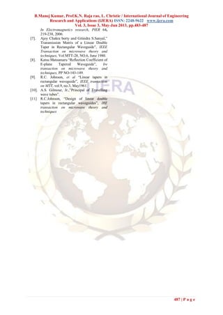 B.Manoj Kumar, Prof.K.N. Raja rao, L. Christie / International Journal of Engineering
Research and Applications (IJERA) ISSN: 2248-9622 www.ijera.com
Vol. 3, Issue 3, May-Jun 2013, pp.483-487
487 | P a g e
In Electromagnetics research, PIER 64,
219-238, 2006.
[7]. Ajoy Chakra borty and Gitindra S.Sanyal,”
Transmission Matrix of a Linear Double
Taper in Rectangular Waveguide”, IEEE
Transaction on microwave theory and
techniques, Vol.MTT-28, NO.6, June 1980.
[8]. Katsu Matsumaru “Reflection Coefficient of
E-plane Tapered Waveguide”, Ire
transaction on microwave theory and
techniques, PP NO-143-149.
[9]. R.C. Johnson, et al “Linear tapers in
rectangular waveguide”, IEEE transaction
on MTT, vol.9, no.3, May1961.
[10]. A.S. Gilmour, Jr.,”Principal of Travelling
wave tubes”.
[11] R.C.Johnson, “Design of linear double
tapers in rectangular waveguides”, IRE
transaction on microwave theory and
techniques
 