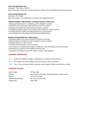 www.uturnboutique.com
Language : Php, Jquery, MySQL
About the project: Meant for a Fashion boutique in Dubai. Entire development and design process
www.mahadvocates.com
Language: Php, MySQL
About the project: It’s a Website for a law firm with responsive layout
Systems Analyst, Administrator (Portland Group of companies)
• Managing Windows server, networking, CCTV, telephone systems.
• Supported and coordinated implementation of new Erp system
• Designed, developed and tested existing computer systems.
• Troubleshot existing system and introduced new system for smooth working.
• Provided technical support and planning base for crucial projects.
• Documented new and updated existing technical specifications.
Systems Analyst(Saleh Bin Lahej group)
• Monitored system and network devices for optimum work flow
• Utilized network management tools to perform corrective actions
• Reported failures in a time manner
• Provided technical support for the company
• Coordinated and collected all the data to implement a new ERP System onto the company
• Developed new systems and troubleshot existing ones
• Supported the already existing ERP System existed in the company.
ACADEMIC CREDENTIALS
2005 B-tech from National college of Engineering, Tirunelveli, Anna University
2001 Pre-Degree from TKM College of Arts and Science, Kerala University
1999 S.S.L.C from Kristuraj Higher Secondary school, Board of Public Examinations, Kerala
PERSONAL DETAILS
Date of Birth : 5th
May 1984
Address : Ajura Manzil, Keli nagar, Kilikolloor,Kollam, Kerala, India,
Phone no : +971 50 1914159
UAE Resident Address : Bur Dubai, Dubai, UAE
Passport NO : G0411569
 