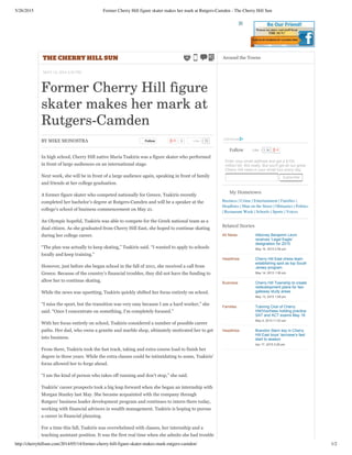 5/26/2015 Former Cherry Hill figure skater makes her mark at Rutgers-Camden - The Cherry Hill Sun
http://cherryhillsun.com/2014/05/14/former-cherry-hill-figure-skater-makes-mark-rutgers-camden/ 1/2
THE CHERRY HILL SUN
MAY 14, 2014 4:34 PM
Former Cherry Hill figure
skater makes her mark at
Rutgers-Camden
BY MIKE MONOSTRA Follow 0 72Like
In high school, Cherry Hill native Maria Tsakiris was a figure skater who performed
in front of large audiences on an international stage.
Next week, she will be in front of a large audience again, speaking in front of family
and friends at her college graduation.
A former figure skater who competed nationally for Greece, Tsakiris recently
completed her bachelor’s degree at Rutgers­Camden and will be a speaker at the
college’s school of business commencement on May 21.
An Olympic hopeful, Tsakiris was able to compete for the Greek national team as a
dual citizen. As she graduated from Cherry Hill East, she hoped to continue skating
during her college career.
“The plan was actually to keep skating,” Tsakiris said. “I wanted to apply to schools
locally and keep training.”
However, just before she began school in the fall of 2011, she received a call from
Greece. Because of the country’s financial troubles, they did not have the funding to
allow her to continue skating.
While the news was upsetting, Tsakiris quickly shifted her focus entirely on school.
“I miss the sport, but the transition was very easy because I am a hard worker,” she
said. “Once I concentrate on something, I’m completely focused.”
With her focus entirely on school, Tsakiris considered a number of possible career
paths. Her dad, who owns a granite and marble shop, ultimately motivated her to get
into business.
From there, Tsakiris took the fast track, taking and extra course load to finish her
degree in three years. While the extra classes could be intimidating to some, Tsakiris’
focus allowed her to forge ahead.
“I am the kind of person who takes off running and don’t stop,” she said.
Tsakiris’ career prospects took a big leap forward when she began an internship with
Morgan Stanley last May. She became acquainted with the company through
Rutgers’ business leader development program and continues to intern there today,
working with financial advisors in wealth management. Tsakiris is hoping to pursue
a career in financial planning.
For a time this fall, Tsakiris was overwhelmed with classes, her internship and a
teaching assistant position. It was the first real time when she admits she had trouble
Follow 1.1kLike
Enter your email address and get a $100
million bill. Not really. But you'll get all our great
Cherry Hill news in your email box every day.
  Subscribe
My Hometown
Business | Crime | Entertainment | Families |
Headlines | Man on the Street | Obituaries | Politics
| Restaurant Week | Schools | Sports | Voices
All News Attorney Benjamin Levin
receives ‘Legal Eagle’
designation for 2015
May 14, 2015 2:56 pm
Headlines Cherry Hill East chess team
establishing spot as top South
Jersey program
May 14, 2015 1:36 pm
Business Cherry Hill Township to create
redevelopment plans for two
gateway study areas
May 13, 2015 1:08 pm
Families Tutoring Club of Cherry
Hill/Voorhees holding practice
SAT and ACT exams May 18
May 4, 2015 11:53 am
Headlines Brandon Stern key in Cherry
Hill East boys’ lacrosse’s fast
start to season
Apr 17, 2015 2:29 pm
Related Stories
 
Around the Towns
 