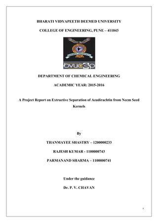 1
BHARATI VIDYAPEETH DEEMED UNIVERSITY
COLLEGE OF ENGINEERING, PUNE – 411043
DEPARTMENT OF CHEMICAL ENGINEERING
ACADEMIC YEAR: 2015-2016
A Project Report on Extractive Separation of Azadirachtin from Neem Seed
Kernels
By
THANMAYEE SHASTRY – 1200000233
RAJESH KUMAR - 1100000743
PARMANAND SHARMA – 1100000741
Under the guidance
Dr. P. V. CHAVAN
 