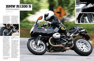 R11S was left out in the
cold, even getting passed
over for the 1150 engine
update. Was there
salvation for the R11S?
Was the model about to
be shelved and BMW
forget about competing
in the rarified
atmosphere of sporting
twins?
Fear not BMW sportsbike
fans, the R1200S is here
to make matters right.
This is BMW's most
powerful boxer yet and it
comes in a set of sporty
clothes. It claims to
produce 122hp @ 8250
rpm and 83 lb-ft of
torque. The engine is
based on the 1170 engine
and boasts many tricks to
get those performance
figures. A modified
cylinder head design,
higher 12.5:1 compression,
larger 52mm throttle
bodies, 5mm larger
exhaust headers and a
The first thing that comes
to mind when thinking
about BMW motorcycles
are touring, flat twins and
a classy but staid image.
Not a good thing for the
die-hard, dyed-in-the-
wool BMW fanatic who
also happens to be a
sportsbike fan. The BMW
car fans on the other
hand never had any
problems like this. The
BMW M3 and M5 are
considered to be among
the best cars in their
class. Not so the bikes.
The closest BMW has got
to a proper rip-roaring
sportsbike was the R1100S
in 1998. The best of that
series was the BoxerCup
but it shared the 98
horsepower engine and
weight as the other
R1100s. Sadly it was
overshadowed in a world
of 916s, VTR1000s and
other hard hitting twins.
For seven long years the
BMW R1200 S
Ride Impression
NEW WHEELS
Text by Amir Hamzah
Photos by Capt Nik Huzlan
000 msportbike msportbike 000
 