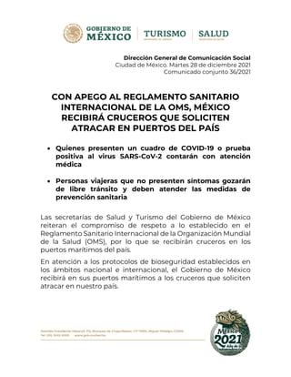 Dirección General de Comunicación Social
Ciudad de México. Martes 28 de diciembre 2021
Comunicado conjunto 36/2021
CON APEGO AL REGLAMENTO SANITARIO
INTERNACIONAL DE LA OMS, MÉXICO
RECIBIRÁ CRUCEROS QUE SOLICITEN
ATRACAR EN PUERTOS DEL PAÍS
• Quienes presenten un cuadro de COVID-19 o prueba
positiva al virus SARS-CoV-2 contarán con atención
médica
• Personas viajeras que no presenten síntomas gozarán
de libre tránsito y deben atender las medidas de
prevención sanitaria
Las secretarías de Salud y Turismo del Gobierno de México
reiteran el compromiso de respeto a lo establecido en el
Reglamento Sanitario Internacional de la Organización Mundial
de la Salud (OMS), por lo que se recibirán cruceros en los
puertos marítimos del país.
En atención a los protocolos de bioseguridad establecidos en
los ámbitos nacional e internacional, el Gobierno de México
recibirá en sus puertos marítimos a los cruceros que soliciten
atracar en nuestro país.
 