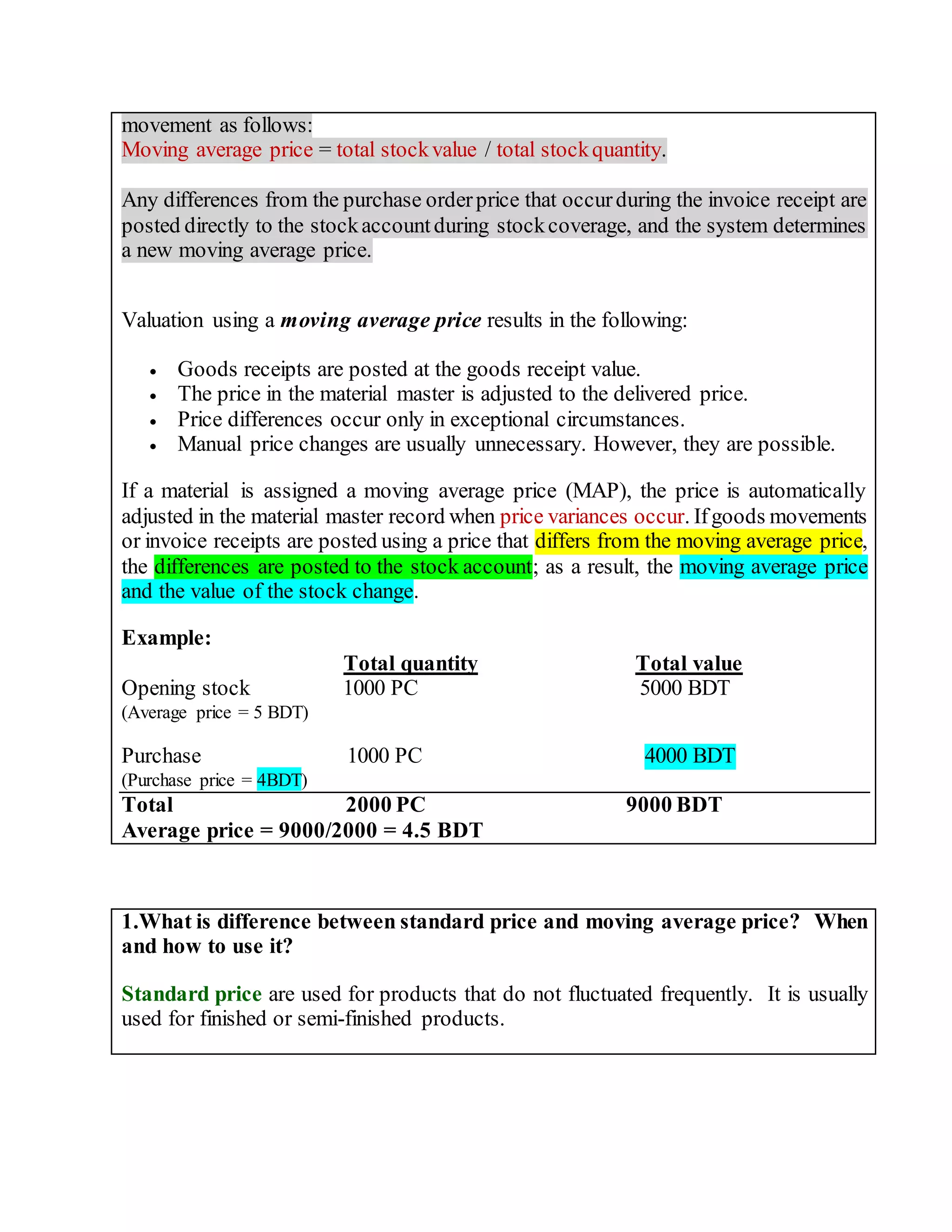 movement as follows:
Moving average price = total stockvalue / total stockquantity.
Any differences from the purchase orderprice that occurduring the invoice receipt are
posted directly to the stockaccountduring stockcoverage, and the system determines
a new moving average price.
Valuation using a moving average price results in the following:
 Goods receipts are posted at the goods receipt value.
 The price in the material master is adjusted to the delivered price.
 Price differences occur only in exceptional circumstances.
 Manual price changes are usually unnecessary. However, they are possible.
If a material is assigned a moving average price (MAP), the price is automatically
adjusted in the material master record when price variances occur. Ifgoods movements
or invoice receipts are posted using a price that differs from the moving average price,
the differences are posted to the stock account; as a result, the moving average price
and the value of the stock change.
Example:
Total quantity Total value
Opening stock 1000 PC 5000 BDT
(Average price = 5 BDT)
Purchase 1000 PC 4000 BDT
(Purchase price = 4BDT)
Total 2000 PC 9000 BDT
Average price = 9000/2000 = 4.5 BDT
1.What is difference between standard price and moving average price? When
and how to use it?
Standard price are used for products that do not fluctuated frequently. It is usually
used for finished or semi-finished products.
 