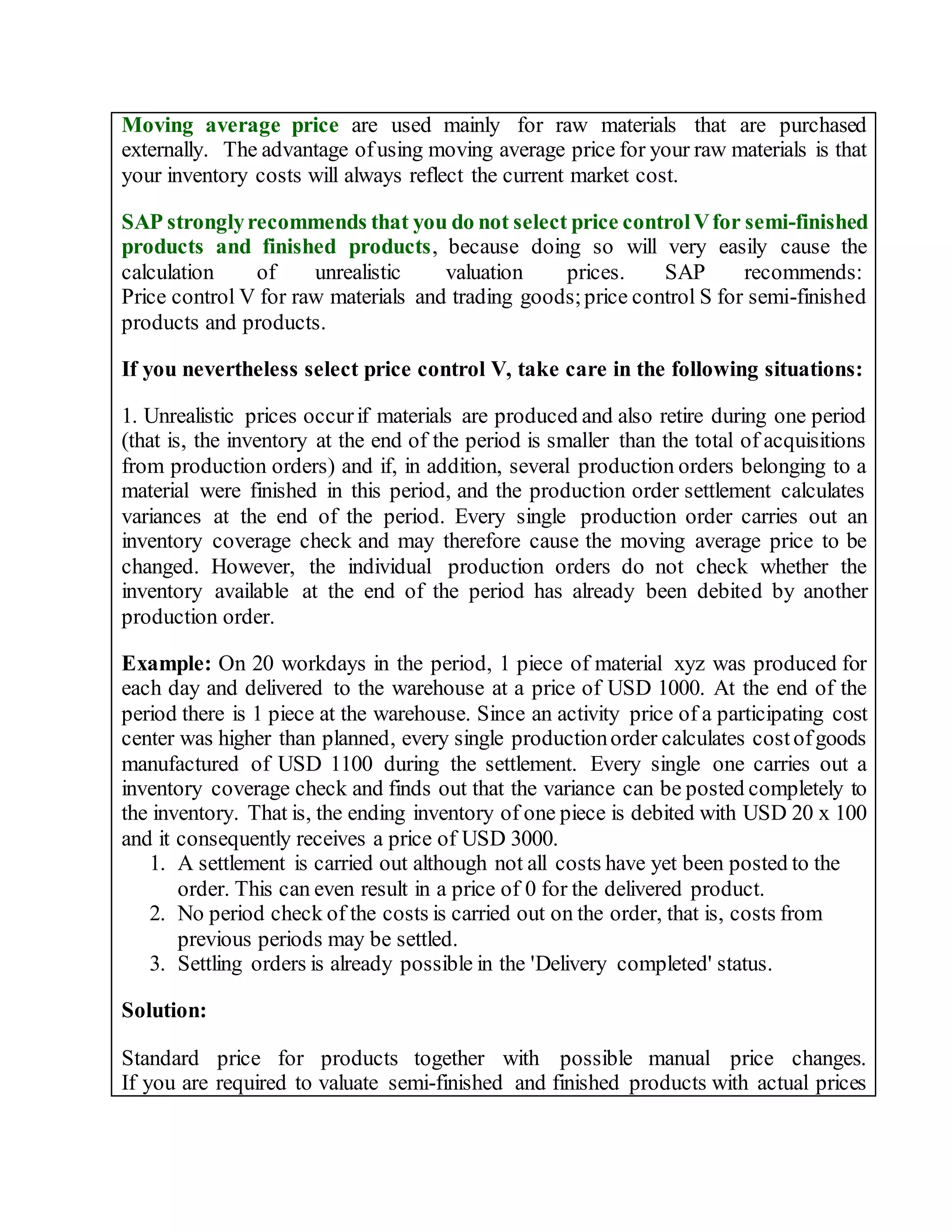 Moving average price are used mainly for raw materials that are purchased
externally. The advantage ofusing moving average price for your raw materials is that
your inventory costs will always reflect the current market cost.
SAP stronglyrecommends that you do not select price controlVfor semi-finished
products and finished products, because doing so will very easily cause the
calculation of unrealistic valuation prices. SAP recommends:
Price control V for raw materials and trading goods;price control S for semi-finished
products and products.
If you nevertheless select price control V, take care in the following situations:
1. Unrealistic prices occurif materials are produced and also retire during one period
(that is, the inventory at the end of the period is smaller than the total of acquisitions
from production orders) and if, in addition, several production orders belonging to a
material were finished in this period, and the production order settlement calculates
variances at the end of the period. Every single production order carries out an
inventory coverage check and may therefore cause the moving average price to be
changed. However, the individual production orders do not check whether the
inventory available at the end of the period has already been debited by another
production order.
Example: On 20 workdays in the period, 1 piece of material xyz was produced for
each day and delivered to the warehouse at a price of USD 1000. At the end of the
period there is 1 piece at the warehouse. Since an activity price of a participating cost
center was higher than planned, every single productionorder calculates costofgoods
manufactured of USD 1100 during the settlement. Every single one carries out a
inventory coverage check and finds out that the variance can be posted completely to
the inventory. That is, the ending inventory of one piece is debited with USD 20 x 100
and it consequently receives a price of USD 3000.
1. A settlement is carried out although not all costs have yet been posted to the
order. This can even result in a price of 0 for the delivered product.
2. No period check of the costs is carried out on the order, that is, costs from
previous periods may be settled.
3. Settling orders is already possible in the 'Delivery completed' status.
Solution:
Standard price for products together with possible manual price changes.
If you are required to valuate semi-finished and finished products with actual prices
 