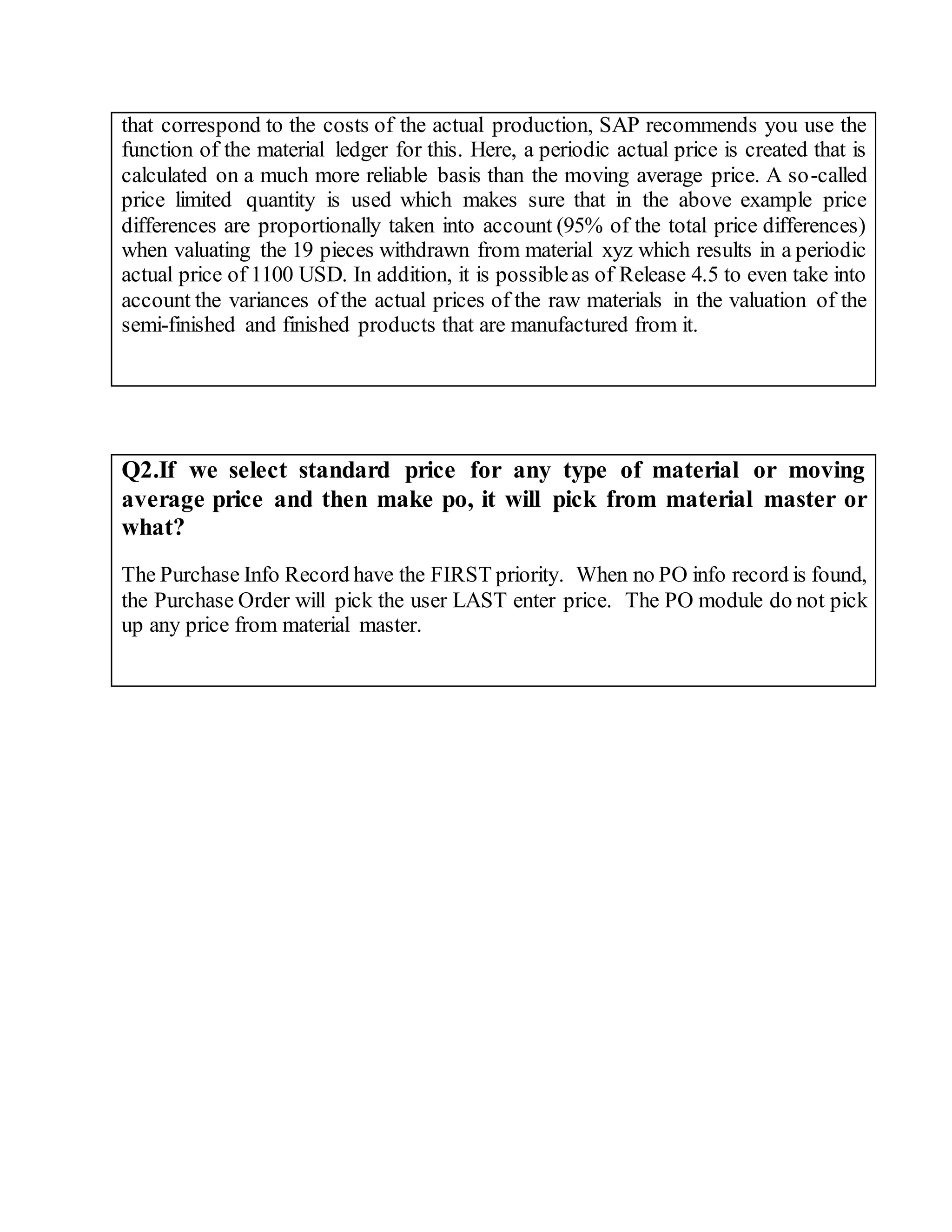 that correspond to the costs of the actual production, SAP recommends you use the
function of the material ledger for this. Here, a periodic actual price is created that is
calculated on a much more reliable basis than the moving average price. A so-called
price limited quantity is used which makes sure that in the above example price
differences are proportionally taken into account (95% of the total price differences)
when valuating the 19 pieces withdrawn from material xyz which results in a periodic
actual price of 1100 USD. In addition, it is possibleas of Release 4.5 to even take into
account the variances of the actual prices of the raw materials in the valuation of the
semi-finished and finished products that are manufactured from it.
Q2.If we select standard price for any type of material or moving
average price and then make po, it will pick from material master or
what?
The Purchase Info Record have the FIRST priority. When no PO info record is found,
the Purchase Order will pick the user LAST enter price. The PO module do not pick
up any price from material master.
 
