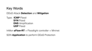 Key Words
DDoS Attack Detection and Mitigation
Type: ICMP Flood
SYN Flood
DNS Ampliﬁcation
UDP Flood
InMon sFlow-RT + Floodlight controller + Mininet
SDN Application to perform DDoS Protection
 
