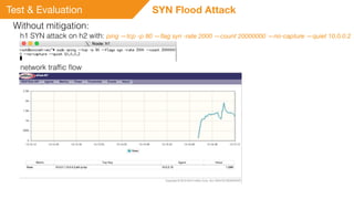 Test & Evaluation SYN Flood Attack
Without mitigation:
h1 SYN attack on h2 with: ping —tcp -p 80 —ﬂag syn -rate 2000 —count 20000000 —no-capture —quiet 10.0.0.2
network trafﬁc ﬂow
 