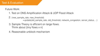 Test & Evaluation
Future Work:
1. Test on DNS Ampliﬁcation Attack & UDP Flood Attack
2. {new_sample_rate, new_threshold}
=update(old_sample_rate, old_threshold, network_congestion, server_status,…)
3. Sample Theory is efﬁcient on large ﬂows.
Think about {tiny ﬂows x n}
4. Reasonable unblock mechanism
 