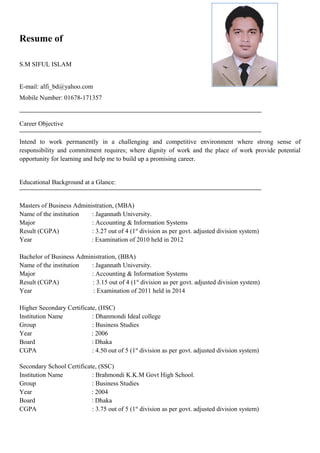 Resume of
S.M SIFUL ISLAM
E-mail: alfi_bd@yahoo.com
Mobile Number: 01678-171357
Career Objective
Intend to work permanently in a challenging and competitive environment where strong sense of
responsibility and commitment requires; where dignity of work and the place of work provide potential
opportunity for learning and help me to build up a promising career.
Educational Background at a Glance:
Masters of Business Administration, (MBA)
Name of the institution : Jagannath University.
Major : Accounting & Information Systems
Result (CGPA) : 3.27 out of 4 (1st
division as per govt. adjusted division system)
Year : Examination of 2010 held in 2012
Bachelor of Business Administration, (BBA)
Name of the institution : Jagannath University.
Major : Accounting & Information Systems
Result (CGPA) : 3.15 out of 4 (1st
division as per govt. adjusted division system)
Year : Examination of 2011 held in 2014
Higher Secondary Certificate, (HSC)
Institution Name : Dhanmondi Ideal college
Group : Business Studies
Year : 2006
Board : Dhaka
CGPA : 4.50 out of 5 (1st
division as per govt. adjusted division system)
Secondary School Certificate, (SSC)
Institution Name : Brahmondi K.K.M Govt High School.
Group : Business Studies
Year : 2004
Board : Dhaka
CGPA : 3.75 out of 5 (1st
division as per govt. adjusted division system)
 