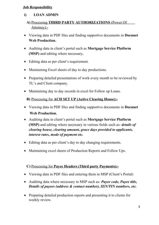 Job Responsibility
i) LOAN ADMIN
A) Processing THIRD PARTY AUTHORIZATIONS (Power Of
Attorney):-
• Viewing data in PDF files and finding supportive documents in Docunet
Web Production.
• Auditing data in client’s portal such as Mortgage Service Platform
(MSP) and editing where necessary.
• Editing data as per client’s requirement.
• Maintaining Excel sheets of day to day productions.
• Preparing detailed presentations of work every month to be reviewed by
TL’s and Client company.
• Maintaining day to day records in excel for Follow up Loans.
B) Processing for ACH SET UP (Active Clearing House):-
• Viewing data in PDF files and finding supportive documents in Docunet
Web Production.
• Auditing data in client’s portal such as Mortgage Service Platform
(MSP) and editing where necessary in various fields such as- details of
clearing house, clearing amount, grace days provided to applicants,
interest rates, mode of payment etc.
• Editing data as per client’s day to day changing requirements.
• Maintaining excel sheets of Production Reports and Follow Ups.
C) Processing for Payee Headers (Third party Payments):-
• Viewing data in PDF files and entering them in MSP (Client’s Portal)
• Auditing data where necessary in MSP such as- Payee code, Payee title,
Details of payees (address & contact number), SSN/TIN numbers, etc.
• Preparing detailed production reports and presenting it to clients for
weekly review.
3
 