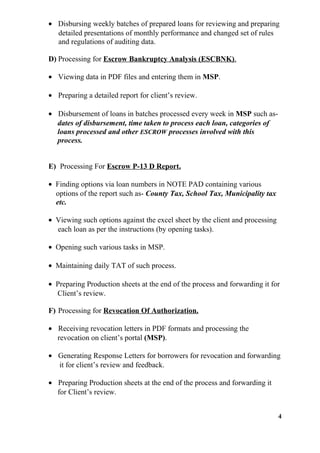 • Disbursing weekly batches of prepared loans for reviewing and preparing
detailed presentations of monthly performance and changed set of rules
and regulations of auditing data.
D) Processing for Escrow Bankruptcy Analysis (ESCBNK).
• Viewing data in PDF files and entering them in MSP.
• Preparing a detailed report for client’s review.
• Disbursement of loans in batches processed every week in MSP such as-
dates of disbursement, time taken to process each loan, categories of
loans processed and other ESCROW processes involved with this
process.
E) Processing For Escrow P-13 D Report.
• Finding options via loan numbers in NOTE PAD containing various
options of the report such as- County Tax, School Tax, Municipality tax
etc.
• Viewing such options against the excel sheet by the client and processing
each loan as per the instructions (by opening tasks).
• Opening such various tasks in MSP.
• Maintaining daily TAT of such process.
• Preparing Production sheets at the end of the process and forwarding it for
Client’s review.
F) Processing for Revocation Of Authorization.
• Receiving revocation letters in PDF formats and processing the
revocation on client’s portal (MSP).
• Generating Response Letters for borrowers for revocation and forwarding
it for client’s review and feedback.
• Preparing Production sheets at the end of the process and forwarding it
for Client’s review.
4
 