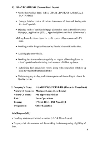 ii) LOAN BOARDING (Conventional Loans)
• Worked on various deals- WFM, CHASE , BANK OF AMERICA &
SANTANDER
• Doing a detailed review of various documents of loan and feeding data
in client’s portal .
• Detailed study of various mortgage documents such as Promissory note,
Mortgage, Application (1003), Appraisal (1004) and W-9 of borrower’s.
•Taking Loan decisions based on credit reports of borrowers and LTV
ratio.
• Working within the guidelines set by Fannie Mae and Freddie Mac.
• Auditing pre-entered data.
• Working in a team and meeting daily set targets of boarding loans in
client’s portal and maintaining track records of follow up loans.
• Submitting daily production reports along with completion of follow up
loans having short turnaround time.
• Maintaining day to day production reports and forwarding to clients for
Quality checks.
2. Company’s Name: ANAGH PROJECTS LTD. (Financial Consultant)
Nature Of Business: Mortgage Loans (Real Estate)
Nature Of Work: Pre approval activities
Role: Loan Operations
Tenure: 1st
Sept. 2013 – 19th Nov. 2014
Designation: Office Executive
Job Responsibility
• Handling various operational activities (LAP & Home Loans)
• Property visit of customers and then making decision regarding eligibility of
loan.
5
 