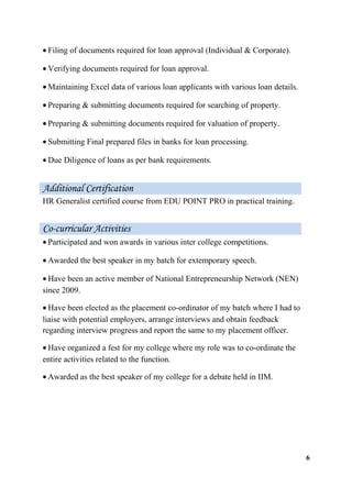 • Filing of documents required for loan approval (Individual & Corporate).
• Verifying documents required for loan approval.
• Maintaining Excel data of various loan applicants with various loan details.
• Preparing & submitting documents required for searching of property.
• Preparing & submitting documents required for valuation of property.
• Submitting Final prepared files in banks for loan processing.
• Due Diligence of loans as per bank requirements.
HR Generalist certified course from EDU POINT PRO in practical training.
• Participated and won awards in various inter college competitions.
• Awarded the best speaker in my batch for extemporary speech.
• Have been an active member of National Entrepreneurship Network (NEN)
since 2009.
• Have been elected as the placement co-ordinator of my batch where I had to
liaise with potential employers, arrange interviews and obtain feedback
regarding interview progress and report the same to my placement officer.
• Have organized a fest for my college where my role was to co-ordinate the
entire activities related to the function.
• Awarded as the best speaker of my college for a debate held in IIM.
6
Additional Certification
Co-curricular Activities
 