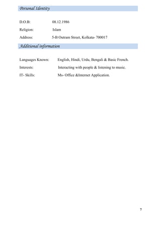D.O.B: 08.12.1986
Religion: Islam
Address: 5-B Outram Street, Kolkata- 700017
Languages Known: English, Hindi, Urdu, Bengali & Basic French.
Interests: Interacting with people & listening to music.
IT- Skills: Ms- Office &Internet Application.
7
Personal Identity
Additional information
 