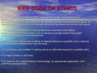 IEEE CODE OF ETHICSIEEE CODE OF ETHICS
We, the members of IEEE,in recognition of the importance of ourWe, the members of IEEE,in recognition of the importance of our
technologies in affecting the quality of life throughout the world, and in accepting atechnologies in affecting the quality of life throughout the world, and in accepting a
personal obligation to our profession, its member and the communities we serve, dopersonal obligation to our profession, its member and the communities we serve, do
hereby commit ourselves to the highest ethical and professional conduct and agree,hereby commit ourselves to the highest ethical and professional conduct and agree,
1. To accept responsibility in making decisions consistent with safety,1. To accept responsibility in making decisions consistent with safety,
Health and welfare of the public, and to disclose promptly factors that mightHealth and welfare of the public, and to disclose promptly factors that might
endanger the public or the environment;endanger the public or the environment;
2.To avoid real or perceived conflicts of interest whenever possible,and to disclose2.To avoid real or perceived conflicts of interest whenever possible,and to disclose
them to affected parties when they do exist;them to affected parties when they do exist;
3.To be honest and realistic in stating claims or estimates based on available data;3.To be honest and realistic in stating claims or estimates based on available data;
4.To reject bribery in all forms;4.To reject bribery in all forms;
5.To improve the understanding of technology, its appropriate application, and5.To improve the understanding of technology, its appropriate application, and
potential consequences;potential consequences;
 