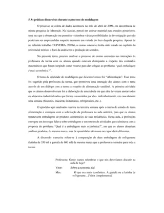 5 As práticas discursivas durante o processo de modelagem

         O processo de coleta de dados aconteceu no mês de abril de 2009, em decorrência de
minha pesquisa de Mestrado. Na ocasião, pensei em coletar material para estudos posteriores,
uma vez que a observação me permitiu vislumbrar várias possibilidades de investigação que não
poderiam ser empreendidas naquele momento em virtude do foco daquela pesquisa. Apesar de
no referido trabalho (OLIVEIRA, 2010a), o ensino ostensivo tenha sido tratado no capítulo do
referencial teórico, o foco da análise foi a produção de sentidos.

         No presente texto, procuro analisar o processo de ensino ostensivo nas interações da
professora da turma com os alunos quando estavam dialogando a respeito dos conteúdos
matemáticos que foram surgindo como recurso para dar solução ao problema “qual embalagem
é mais econômica?”.

         O tema da atividade de modelagem que desenvolvemos foi “Alimentação”. Esse tema
foi sugerido pela professora da turma, que promoveu uma interação dos alunos com o tema
através de um diálogo com a turma a respeito de alimentação saudável. A primeira atividade
que os alunos desenvolveram foi a elaboração de uma tabela em que eles deveriam anotar todos
os alimentos industrializados que foram consumidos por eles, individualmente, em casa durante
uma semana (biscoitos, macarrão instantâneo, refrigerantes, etc..).

         O episódio aqui analisado ocorreu na terceira semana após o início do estudo do tema
alimentação e começou com a solicitação da professora na aula anterior, para que os alunos
trouxessem embalagens de produtos alimentícios de suas residências. Nesta aula, a professora
entregou um texto que falava sobre embalagens e um roteiro de atividades que culminava com a
proposta do problema “Qual é a embalagem mais econômica?”, em que os alunos deveriam
analisar produtos, da mesma marca, mas de quantidades de massa ou capacidade diferentes.

         A discussão transcrita refere-se à comparação de duas embalagens de refrigerante
(latinha de 350 ml e garrafa de 600 ml) da mesma marca que a professora estendeu para toda a
turma:



                         Professora: Gente vamos relembrar o que nós deveríamos discutir na
                                      aula de hoje?
                         Vitor:        Sobre a economia tia!
                         Max:              O que era mais econômico. A garrafa ou a latinha de
                                         refrigerante... [Vitor complementa]
 