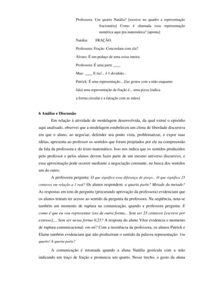 Professora: Um quarto Natália? [escreve no quadro a representação
                                          fracionária] Como é chamada essa representação
                                          numérica aqui pra matemática? [aponta]

                          Natália:     FRAÇÃO.

                          Professora: Fração. Concordam com ela?

                          Álvaro: É um pedaço de uma coisa inteira.

                          Professora: É uma parte ____

                          Max: ____ E tia!... é 1 dividido...

                          Patrick: É uma representação... [faz gestos com a mão enquanto

                          fala] uma representação de fração é... uma pizza [indica

                          a forma circular e a fatiação com as mãos]



6 Análise e Discussão
       Em relação à atividade de modelagem desenvolvida, da qual extraí o episódio
aqui analisado, observei que a modelagem estabeleceu um clima de liberdade discursiva
em que o aluno, ao negociar, defender seu ponto vista, problematizar, e expor suas
idéias, apresenta ao professor os sentidos que foram projetados por ele na compreensão
da fala da professora e do texto matemático. Isso nos indica que os sentidos produzidos
pelo professor e pelos alunos devem fazer parte de um mesmo universo discursivo, e
essa aproximação pode ocorrer mediante a negociação constante, na busca dos sentidos
um do outro.
       A professora pergunta: O que significa essa diferença de preço... O que significa 25
centavos em relação a 1 real? Os alunos respondem: a quarta parte? Metade da metade?
As respostas em tom de pergunta (procurando aprovação da professora) evidenciam que
os alunos tentam ter acesso ao sentido da pergunta da professora. Na seqüência, nota-se
também um momento de ruptura na comunicação, quando a professora pergunta: E
como é que eu vou representar isso de outra forma... Sem ser 25 centavos [escreve por
extenso],... Sem ser nessa forma 0,25? A resposta do aluno Vítor evidencia o momento
de ruptura comunicacional: em ml? Com a insistência da professora, os alunos Patrick e
Elaine também evidenciam que não produziram o sentido da palavra representação: Um
quarto! A quarta parte?

       A comunicação é retomada quando a aluna Natália gesticula com a mão
indicando um traço de fração e pronuncia um quarto. Nesse trecho, o gesto da aluna
 