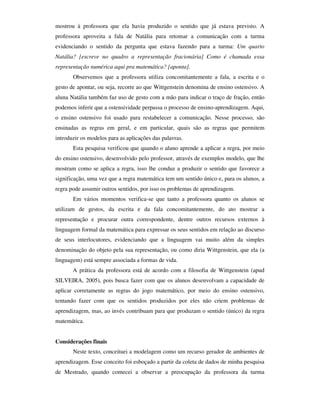 mostrou à professora que ela havia produzido o sentido que já estava previsto. A
professora aproveita a fala de Natália para retomar a comunicação com a turma
evidenciando o sentido da pergunta que estava fazendo para a turma: Um quarto
Natália? [escreve no quadro a representação fracionária] Como é chamada essa
representação numérica aqui pra matemática? [aponta].
       Observemos que a professora utiliza concomitantemente a fala, a escrita e o
gesto de apontar, ou seja, recorre ao que Wittgenstein denomina de ensino ostensivo. A
aluna Natália também faz uso de gesto com a mão para indicar o traço de fração, então
podemos inferir que a ostensividade perpassa o processo de ensino-aprendizagem. Aqui,
o ensino ostensivo foi usado para restabelecer a comunicação. Nesse processo, são
ensinadas as regras em geral, e em particular, quais são as regras que permitem
introduzir os modelos para as aplicações das palavras.
       Esta pesquisa verificou que quando o aluno aprende a aplicar a regra, por meio
do ensino ostensivo, desenvolvido pelo professor, através de exemplos modelo, que lhe
mostram como se aplica a regra, isso lhe conduz a produzir o sentido que favorece a
significação, uma vez que a regra matemática tem um sentido único e, para os alunos, a
regra pode assumir outros sentidos, por isso os problemas de aprendizagem.
       Em vários momentos verifica-se que tanto a professora quanto os alunos se
utilizam de gestos, da escrita e da fala concomitantemente, do ato mostrar a
representação e procurar outra correspondente, dentre outros recursos externos à
linguagem formal da matemática para expressar os seus sentidos em relação ao discurso
de seus interlocutores, evidenciando que a linguagem vai muito além da simples
denominação do objeto pela sua representação, ou como diria Wittgenstein, que ela (a
linguagem) está sempre associada a formas de vida.
       A prática da professora está de acordo com a filosofia de Wittgenstein (apud
SILVEIRA, 2005), pois busca fazer com que os alunos desenvolvam a capacidade de
aplicar corretamente as regras do jogo matemático, por meio do ensino ostensivo,
tentando fazer com que os sentidos produzidos por eles não criem problemas de
aprendizagem, mas, ao invés contribuam para que produzam o sentido (único) da regra
matemática.


Considerações finais
       Neste texto, conceituei a modelagem como um recurso gerador de ambientes de
aprendizagem. Esse conceito foi esboçado a partir da coleta de dados de minha pesquisa
de Mestrado, quando comecei a observar a preocupação da professora da turma
 