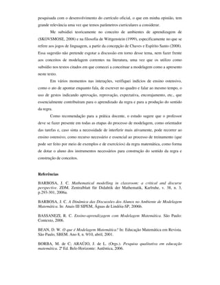 pesquisada com o desenvolvimento do currículo oficial, o que em minha opinião, tem
grande relevância uma vez que temos parâmetros curriculares a considerar.
       Me subsidiei teoricamente no conceito de ambientes de aprendizagem de
(SKOVSMOSE, 2008) e na filosofia de Wittgenstein (1999), especificamente no que se
refere aos jogos de linguagem, a partir da concepção de Chaves e Espírito Santo (2008).
Essa sugestão não pretende esgotar a discussão em torno desse tema, nem fazer frente
aos conceitos de modelagem correntes na literatura, uma vez que os utilizo como
subsídio nos textos citados em que comecei a conceituar a modelagem como a apresento
neste texto.
       Em vários momentos nas interações, verifiquei indícios de ensino ostensivo,
como o ato de apontar enquanto fala, de escrever no quadro e falar ao mesmo tempo, o
uso de gestos indicando aprovação, reprovação, expectativa, encorajamento, etc., que
essencialmente contribuíram para o aprendizado da regra e para a produção do sentido
da regra.
       Como recomendação para a prática docente, o estudo sugere que o professor
deve se fazer presente em todas as etapas do processo de modelagem, como orientador
das tarefas e, caso sinta a necessidade de interferir mais ativamente, pode recorrer ao
ensino ostensivo, como recurso necessário e essencial ao processo de treinamento (que
pode ser feito por meio de exemplos e de exercícios) da regra matemática, como forma
de dotar o aluno dos instrumentos necessários para construção do sentido da regra e
construção de conceitos.


Referências

BARBOSA, J. C. Mathematical modelling in classroom: a critical and discurse
perspective. ZDM. Zentralblatt für Didahtik der Mathematik, Karlruhe, v. 38, n. 3,
p.293-301, 2006a.

BARBOSA, J. C. A Dinâmica das Discussões dos Alunos no Ambiente de Modelagem
Matemática. In: Anais III SIPEM, Águas de Lindóia-SP, 2006b.

BASSANEZI, R. C. Ensino-aprendizagem com Modelagem Matemática. São Paulo:
Contexto, 2006.

BEAN, D. W. O que é Modelagem Matemática? In: Educação Matemática em Revista.
São Paulo, SBEM. Ano 8, n. 9/10, abril, 2001.

BORBA, M. de C; ARAÚJO, J. de L. (Orgs.). Pesquisa qualitativa em educação
matemática. 2ª Ed. Belo Horizonte: Autêntica, 2006.
 