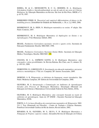 BORBA, M. de C.; MENEGHETTI, R. C. G.; HERMINI, H. A. Modelagem,
Calculadora Gráfica e Interdisciplinaridade na sala de aula de um curso de Ciências
Biológicas. In: Educação Matemática em Revista. São José do Rio Preto, SBEM, nº 3,
p. 63-70, 1997.


BORROMEO FERRI, R. Theoretical and empirical differentiations of phases in the
modelling process. Zentralblatt für Didaktik der Mathematik, v. 38, n. 2, p. 8695, 2006.

BIEMBENGUT, M. S.; HEIN, N. Modelagem matemática no ensino. 4ª edição. São
Paulo: Contexto, 2007.


BIEMBENGUT, M. S. Modelagem Matemática & Implicações no Ensino e na
Aprendizagem. 2ª Ed. Blumenau: Edfurb, 2004.


BRASIL. Parâmetros Curriculares nacionais: terceiro e quarto ciclos. Secretaria de
Educação Fundamental. Brasília: MEC/SEF, 1998.


BRASIL. Parâmetros Curriculares Nacionais Ensino Médio. Secretaria de Educação
Média e Tecnológica. Brasília: MEC/SEF, 199.


CHAVES, M. I. A.; ESPÍRITO SANTO, A. O. Modelagem Matemática: uma
concepção e várias possibilidades. In: Revista Bolema, Rio Claro, ano 21, número 30,
p. 149-161, 2008.

FIORENTINI, D.; LORENZATO, S. Investigação em educação matemática: percursos
teóricos e metodológicos. 3ª Ed. rev. Campinas, SP: Autores Associados, 2009.


MORENO, A. R. Wittgenstein: os labirintos da linguagem: ensaio introdutório. São
Paulo: Moderna; Campinas, SP: Editora da Universidade de Campinas, 2000.

OLIVEIRA, M. S. Interpretação e Comunicação em Ambientes de Aprendizagem
Gerados pelo Processo de Modelagem Matemática. Dissertação (Mestrado em
Educação em Ciências e Matemáticas) Universidade Federal do Pará, Belém, 2010a.


OLIVEIRA, M. S. Modelagem Matemática: uma concepção baseada na noção de
ambientes de aprendizagem. Anais do 10º ENEM – Encontro Nacional de Educação
Matemática, 2010b.

PORTO, A. S. As bases filosóficas do construtivismo matemático de Wittgenstein. 2002.
211 f. Tese (Doutorado em Filosofia) – Centro de Teologia e Ciências Humanas,
Pontifícia Universidade Católica do Rio de Janeiro, Rio de Janeiro, 2002.

RIPARDO, R. B.; OLIVEIRA, M. S.; SILVA, F. H. Modelagem Matemática e
Pedagogia de Projetos: aspectos comuns. Alexandria Revista de Educação em Ciência
 