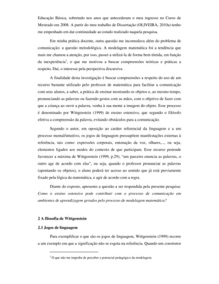 Educação Básica, sobretudo nos anos que antecederam o meu ingresso no Curso de
Mestrado em 2008. A partir do meu trabalho de Dissertação (OLIVEIRA, 2010a) tenho
me empenhado em dar continuidade ao estudo realizado naquela pesquisa.

       Em minha prática docente, outra questão me incomodava além do problema de
comunicação: a questão metodológica. A modelagem matemática foi a tendência que
mais me chamou a atenção, por isso, passei a utilizá-la de forma bem tímida, em função
da inexperiência1, o que me motivou a buscar compreensões teóricas e práticas a
respeito. Daí, o interesse pela perspectiva discursiva.

       A finalidade desta investigação é buscar compreensões a respeito do uso de um
recurso bastante utilizado pelo professor de matemática para facilitar a comunicação
com seus alunos, a saber, a prática de ensinar mostrando os objetos e, ao mesmo tempo,
pronunciando as palavras ou fazendo gestos com as mãos, com o objetivo de fazer com
que a criança ao ouvir a palavra, venha à sua mente a imagem do objeto. Esse processo
é denominado por Wittgenstein (1999) de ensino ostensivo, que segundo o filósofo
efetiva a compreensão da palavra, evitando obstáculos para a comunicação.

       Segundo o autor, em oposição ao caráter referencial da linguagem e a um
processo mental/intuitivo, os jogos de linguagem pressupõem manifestações externas à
referência, tais como: expressões corporais, entonação da voz, olhares,..., ou seja,
elementos ligados aos modos do contexto de que participam. Esse recurso pretende
favorecer a máxima de Wittgenstein (1999, p.29), “um parceiro enuncia as palavras, o
outro age de acordo com elas”, ou seja, quando o professor pronunciar as palavras
(apontando os objetos), o aluno poderá ter acesso ao sentido que já está previamente
fixado pela lógica da matemática, e agir de acordo com a regra.

       Diante do exposto, apresento a questão a ser respondida pela presente pesquisa:
Como o ensino ostensivo pode contribuir com o processo de comunicação em
ambientes de aprendizagem gerados pelo processo de modelagem matemática?



2 A filosofia de Wittgenstein

2.1 Jogos de linguagem

       Para exemplificar o que são os jogos de linguagem, Wittgenstein (1999) recorre
a um exemplo em que a significação não se esgota na referência. Quando um construtor


       1
           O que não me impediu de perceber o potencial pedagógico da modelagem.
 