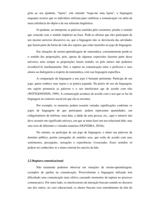 grita ao seu ajudante, “lajota”, este entende “traga-me uma lajota”, a linguagem
enquanto recurso que os indivíduos utilizam para viabilizar a comunicação vai além da
mera referência do objeto e de seu referente lingüístico.

       O ajudante, ao interpretar as palavras emitidas pelo construtor, produz o sentido
que coincide com o sentido implícito na frase. Pode-se afirmar que eles participam de
um mesmo universo discursivo ou, que a linguagem não se desvincula das atividades
que fazem parte da forma de vida dos sujeitos que estão inseridos no jogo de linguagem.

       Em situações de ensino-aprendizagem de matemática, constantemente perde-se
o sentido das proposições, pois, apesar de algumas expressões fazerem parte desse
universo, nem sempre as proposições fazem sentido, ou pelo menos não podemos
reconhecê-lo imediatamente. Daí, a ruptura na comunicação entre o professor e seus
alunos ao dialogarem a respeito da matemática, com sua linguagem específica.

       A comparação da linguagem a um jogo é bastante pertinente. Participa de um
jogo, quem conhece suas regras e as pratica jogando. Na práxis do uso da linguagem,
um sujeito pronuncia as palavras e o seu interlocutor age de acordo com elas
(WITTGENSTEIN, 1999). A comunicação acontece de acordo com o uso que se faz da
linguagem no contexto social em que ela se encontra.

       Por exemplo, os numerais podem assumir variadas significações conforme os
jogos de linguagem de que participam: podem representar quantidades, um
código/número de telefone, uma data, a idade de uma pessoa, etc., aqui o número não
deve assumir um significado unívoco, em que se tenta fazer um uso relacional dele, mas
seus usos de diferentes e variadas maneiras (OLIVEIRA, 2010a).

       No entanto, ao participar de um jogo de linguagem, o aluno usa palavras de
domínio público, porém carregadas de sentidos seus, que estão de acordo com seus
sentimentos, percepções, sensações e experiências vivenciadas. Esses sentidos só
podem ser conhecidos se o aluno externá-los através da fala.



2.2 Ruptura comunicacional

       Não raramente podemos observar em situações de ensino-aprendizagem,
exemplos de quebra na comunicação. Possivelmente a linguagem utilizada tem
dificultado uma comunicação mais efetiva causando momentos de ruptura no processo
comunicativo. Por outro lado, os interlocutores da interação buscam sentido no discurso
uns dos outros, no caso educacional, os alunos buscam esse entendimento da fala do
 