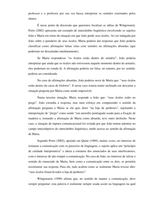 professor e o professor por sua vez busca interpretar os sentidos externados pelos
alunos.

          É nesse ponto de discussão que queremos focalizar as idéias de Wittgenstein.
Porto (2002) apresenta um exemplo de intercâmbio lingüístico envolvendo os sujeitos
João e Maria em torno da situação em que João perde seus óculos. Ao ser indagada por
João sobre o paradeiro de seus óculos, Maria poderia dar respostas que João poderia
classificar como afirmações falsas (mas com sentido) ou afirmações absurdas (que
poderiam ser descartadas imediatamente).

          Se Maria respondesse “os óculos estão dentro do armário”, João poderia
interpretar que ainda que os óculos não estivessem naquele momento dentro do armário,
eles poderiam ter estado lá. A afirmação poderia ser falsa, no entanto, por ter sentido,
poderia ser considerada.

          No caso de afirmações absurdas, João poderia ouvir de Maria que: “seus óculos
estão dentro da caixa de fósforos”. E nesse caso estaria muito inclinado em descartar a
situação proposta por Maria como sendo impossível.

          Numa terceira situação, Maria responde a João que: “seus óculos estão no
prego”. João estranha a resposta, mas num esforço em compreender o sentido da
afirmação pergunta a Maria se ela quis dizer “na loja de penhores”, rejeitando a
interpretação de “prego” como sendo “um utensílio pontiagudo usado para a fixação de
madeira e, tomando a afirmação de Maria como absurda, teve outro desfecho. Neste
caso, a situação de ruptura comunicacional foi evitada por que João tentou adentrar no
campo intersubjetivo do intercâmbio lingüístico, tendo acesso ao sentido da afirmação
de Maria.

          Segundo Porto (2002), apoiado em Quine (1969), muitas vezes, no interesse de
restaurar a comunicação com os parceiros de linguagem, o sujeito aplica um “princípio
de caridade interpretativa” e altera a estrutura dos enunciados de seus interlocutores,
com o interesse de não romper a comunicação. No caso de João, no interesse de salvar o
sentido do enunciado de Maria, bem como a comunicação entre os dois, se permitiu
reestruturar sua resposta. Para ele, tudo acabou como se realmente Maria tivesse dito:
“seus óculos foram levados à loja de penhores”.

          Wittgenstein (1999) afirma que, no sentido de manter a comunicação, deve
sempre perguntar: esta palavra é realmente sempre usada assim na linguagem na qual
 