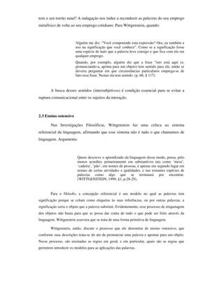 tem o seu torrão natal? A indagação nos induz a reconduzir as palavras do seu emprego
metafísico de volta ao seu emprego cotidiano. Para Wittgenstein, quando:



                        Alguém me diz: “Você compreende esta expressão? Ora, eu também a
                        uso na significação que você conhece”. Como se a significação fosse
                        uma espécie de halo que a palavra leva consigo e que fica com ela em
                        qualquer emprego.
                        Quando, por exemplo, alguém diz que a frase “isto está aqui (e,
                        pronunciando-a, aponta para um objeto) tem sentido para ele, então se
                        deveria perguntar em que circunstâncias particulares emprega-se de
                        fato essa frase. Nestas ela tem sentido. (p. 66, § 117).



       A busca desses sentidos (intersubjetivos) é condição essencial para se evitar a
ruptura comunicacional entre os sujeitos da interação.



2.3 Ensino ostensivo

        Nas Investigações Filosóficas, Wittgenstein faz uma crítica ao sistema
referencial da linguagem, afirmando que esse sistema não é tudo o que chamamos de
linguagem. Argumenta:



                         Quem descreve o aprendizado da linguagem desse modo, pensa, pelo
                         menos acredito, primeiramente em substantivos tais como ‘mesa’,
                         ‘cadeira’, ‘pão’, em nomes de pessoas, e apenas em segundo lugar em
                         nomes de certas atividades e qualidades, e nas restantes espécies de
                         palavras como algo que se terminará por encontrar.
                         (WITTGENSTEIN, 1999, §1, p.28-29).


       Para o filósofo, a concepção referencial é um modelo no qual as palavras tem
significação porque se colam como etiquetas às suas referências, ou por outras palavras, a
significação seria o objeto que a palavra substitui. Evidentemente, esse processo de etiquetagem
dos objetos não basta para que se possa dar conta de tudo o que pode ser feito através da
linguagem. Wittgenstein assevera que se trata de uma forma primitiva de linguagem.

       Wittgenstein, então, discute o processo que ele denomina de ensino ostensivo, que
conforme suas descrições trata-se do ato de pronunciar uma palavra e apontar para um objeto.
Nesse processo, são ensinadas as regras em geral, e em particular, quais são as regras que
permitem introduzir os modelos para as aplicações das palavras.
 