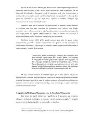 Em sala de aula, é muito utilizada pelo professor, uma ação acompanhada pela fala. Ele
mostra por meio de gestos o que é difícil mostrar somente por meio de palavras. Por ser
desprovida de oralidade, a linguagem formal da matemática pode criar obstáculos para a
compreensão, por exemplo, quando o professor fala “x mais y ao quadrado”, os alunos podem
pensar nas expressões                 ou         , pois a expressão na oralidade é ambígua, logo
necessita do ato de mostrar por meio da escrita.

        Segundo o autor, por ser recorrente esse processo entre os homens, o ensino ostensivo
se configura como uma parte importante do treinamento, pois estabelece uma ligação
associativa entre a palavra e a coisa, ou seja, “quando a criança ouve a palavra, a imagem da
coisa surge perante seu espírito” (WITTGENSTEIN, 1999), no entanto, essa associação é
apenas uma preparação para formas mais complexas de uso das palavras.

        Conforme Moreno (2000, p.69), quando partimos para além de apenas ensinar
ostensivamente, passando a definir ostensivamente uma palavra, se faz necessário um
conhecimento suplementar: “é preciso que se conheça o suporte, o aspecto da referência sobre a
qual é colocada a etiqueta”. E exemplifica:



                           Quando quero definir um nome para o número dois, mostrando duas
                           nozes e dizendo “isto se chama dois” se aplica apenas a esse conjunto
                           de nozes, ou à sua forma. É preciso que o aprendiz possa perguntar: “O
                           que é dois? Esse conjunto de objetos, sua forma ou sua cor?” É preciso
                           que o aprendiz já saiba que se trata de definir uma palavra, e uma
                           palavra para tal aspecto do objeto e não para outro; ou seja, ele já deve
                           dominar um jogo de linguagem mais primitivo, que é o jogo puramente
                           referencial, dado pelo processo de ensino ostensivo. (ibid. id).


        Ou seja, o ensino ostensivo é fundamental para que o aluno aprenda um jogo de
linguagem mais elementar, necessário para que o processo de aprendizagem caminhe na direção
desejada. No entanto, apesar de se tratar de um jogo puramente referencial, dentro do processo
de ensino ostensivo, deve se fazer presente o diálogo, como forma de que os sujeitos participem
do mesmo universo discursivo.



3 A prática da Modelagem Matemática à luz da filosofia de Wittgenstein
        Em função do grande número de experiências e de pesquisas que procuram
adequar a prática da modelagem ao contexto escolar, muitas concepções1 a respeito
desse recurso pedagógico podem ser encontradas na literatura.



        1
            Outras concepções de Modelagem podem ser vistas em Ripardo, Oliveira e Silva (2009).
 
