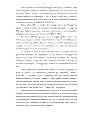 Uma das formas de conceituar Modelagem na Educação Matemática é como
recurso pedagógico gerador de ambientes de aprendizagem. Por outras palavras, a
modelagem refere-se à prática que possibilite que os alunos possam circular por
diferentes ambientes de aprendizagem, e que, ao trilhar o caminho entre os ambientes,
possam aprender matemática por meio da investigação de temas não-matemáticos oriundos da
realidade ou de outras ciências (OLIVEIRA, 2010a; 2010b).
         Segundo Bean (2001) a variedade de concepções decorre da dificuldade de
adaptar o método científico da modelagem matemática praticada no campo da
Matemática Aplicada (onde atua o matemático profissional) ao campo das práticas
pedagógicas onde atua o professor de matemática (BEAN, 2001).
         Em Oliveira (2010b) argumento que as concepções podem também estar
relacionadas aos aspectos que vem sendo enfatizado nas pesquisas em modelagem, por
exemplo, em Bassanezi (2006), enfatiza-se a obtenção dos modelos matemáticos, daí a
concepção de que se trata de uma metodologia, com etapas pré-estabelecidas
semelhante ao processo da matemática aplicada.
         Ao contrário da visão do fazer modelagem como um caminho idealizado
previamente, Borromeo Ferri (2006) propõe a noção de rotas de modelagem para
denotar os passos dos alunos durante as atividades de modelagem, por identificar
dificuldade de antever as ações dos alunos quando são convidados a participar de
atividades de modelagem. A concepção aqui discutida está em consonância com essa
noção.
         Outros pesquisadores focalizam outros aspectos, tais como a participação do
aluno no processo de          aprendizagem conduzido por modelagem (BORBA,
MENEGHETTI e HEMINI, (1997), a compreensão crítica pelo aluno do papel dos
modelos matemáticos na sociedade (BARBOSA, 2006a; 2006b), o desenvolvimento do
conteúdo programático mediante o uso de modelos matemáticos conhecidos, trazidos
pelo professor à sala de aula para estimular os alunos a criarem seus próprios modelos
(BIEMBENGUT, 2004; BIEMBENGUT e HEIN, 2007), dentre outros.
         Compartilho de algumas das preocupações enfatizadas, levando em consideração
que para o ensino-aprendizagem de matemática, o processo de modelagem se diferencia
significativamente do processo utilizado pelo matemático aplicado, uma vez que muitos
dos argumentos para a inclusão da modelagem nos currículos escolares referem-se mais
as competências e habilidades que podem ser desenvolvidas pelos alunos durante o
processo do que ao resultado final obtido – o modelo.
 