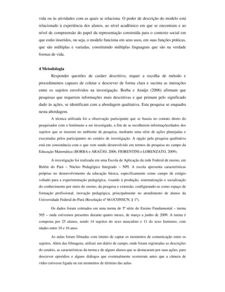 vida ou às atividades com as quais se relaciona. O poder de descrição do modelo está
relacionado à experiência dos alunos, ao nível acadêmico em que se encontram e ao
nível de compreensão do papel da representação construída para o contexto social em
que estão inseridos, ou seja, o modelo funciona em seus usos, em suas funções práticas,
que são múltiplas e variadas, constituindo múltiplas linguagens que são na verdade
formas de vida.


4 Metodologia
        Responder questões de caráter descritivo, requer a escolha de método e
procedimentos capazes de coletar e descrever de forma clara e sucinta as interações
entre os sujeitos envolvidos na investigação. Borba e Araújo (2006) afirmam que
pesquisas que requerem informações mais descritivas e que primam pelo significado
dado às ações, se identificam com a abordagem qualitativa. Esta pesquisa se enquadra
nesta abordagem.
        A técnica utilizada foi a observação participante que se baseia no contato direto do
pesquisador com o fenômeno a ser investigado, a fim de se recolherem informações/dados dos
sujeitos que se inserem no ambiente de pesquisa, mediante uma série de ações planejadas e
executadas pelos participantes no cenário de investigação. A opção pela pesquisa qualitativa
está em consonância com o que vem sendo desenvolvido em termos de pesquisa no campo da
Educação Matemática (BORBA e ARAÚJO, 2006; FIORENTINI e LORENZATO, 2009).

        A investigação foi realizada em uma Escola de Aplicação da rede Federal de ensino, em
Belém do Pará – Núcleo Pedagógico Integrado – NPI. A escola apresenta características
próprias no desenvolvimento da educação básica, especificamente como campo de estágio
voltado para a experimentação pedagógica, visando à produção, sistematização e socialização
do conhecimento por meio do ensino, da pesquisa e extensão, configurando-se como espaço de
formação profissional, inovação pedagógica, principalmente no atendimento de alunos da
Universidade Federal do Pará (Resolução nº 661/CONSUN, § 1º).

        Os dados foram coletados em uma turma de 5ª série do Ensino Fundamental – turma
505 – onde estivemos presentes durante quatro meses, de março a junho de 2009. A turma é
composta por 25 alunos, sendo 14 sujeitos do sexo masculino e 11 do sexo feminino, com
idades entre 10 e 16 anos.

        As aulas foram filmadas com intuito de captar os momentos de comunicação entre os
sujeitos. Além das filmagens, utilizei um diário de campo, onde foram registradas as descrições
do cenário, as características da turma e de alguns alunos que se destacaram por suas ações, para
descrever episódios e alguns diálogos que eventualmente ocorreram antes que a câmera de
vídeo estivesse ligada ou em momentos de término das aulas.
 