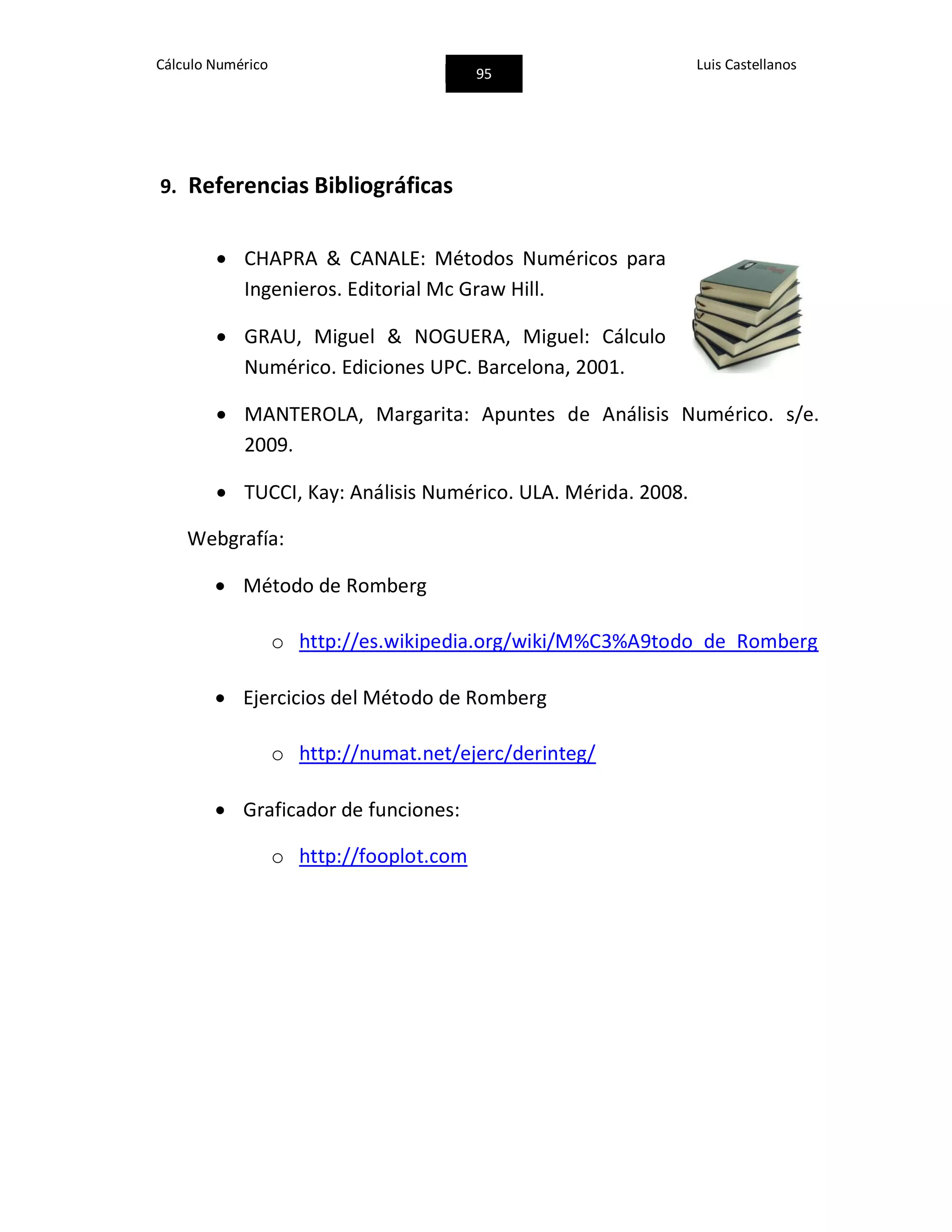 Cálculo Numérico
95
Luis Castellanos
9. Referencias Bibliográficas
 CHAPRA & CANALE: Métodos Numéricos para
Ingenieros. Editorial Mc Graw Hill.
 GRAU, Miguel & NOGUERA, Miguel: Cálculo
Numérico. Ediciones UPC. Barcelona, 2001.
 MANTEROLA, Margarita: Apuntes de Análisis Numérico. s/e.
2009.
 TUCCI, Kay: Análisis Numérico. ULA. Mérida. 2008.
Webgrafía:
 Método de Romberg
o http://es.wikipedia.org/wiki/M%C3%A9todo_de_Romberg
 Ejercicios del Método de Romberg
o http://numat.net/ejerc/derinteg/
 Graficador de funciones:
o http://fooplot.com
 