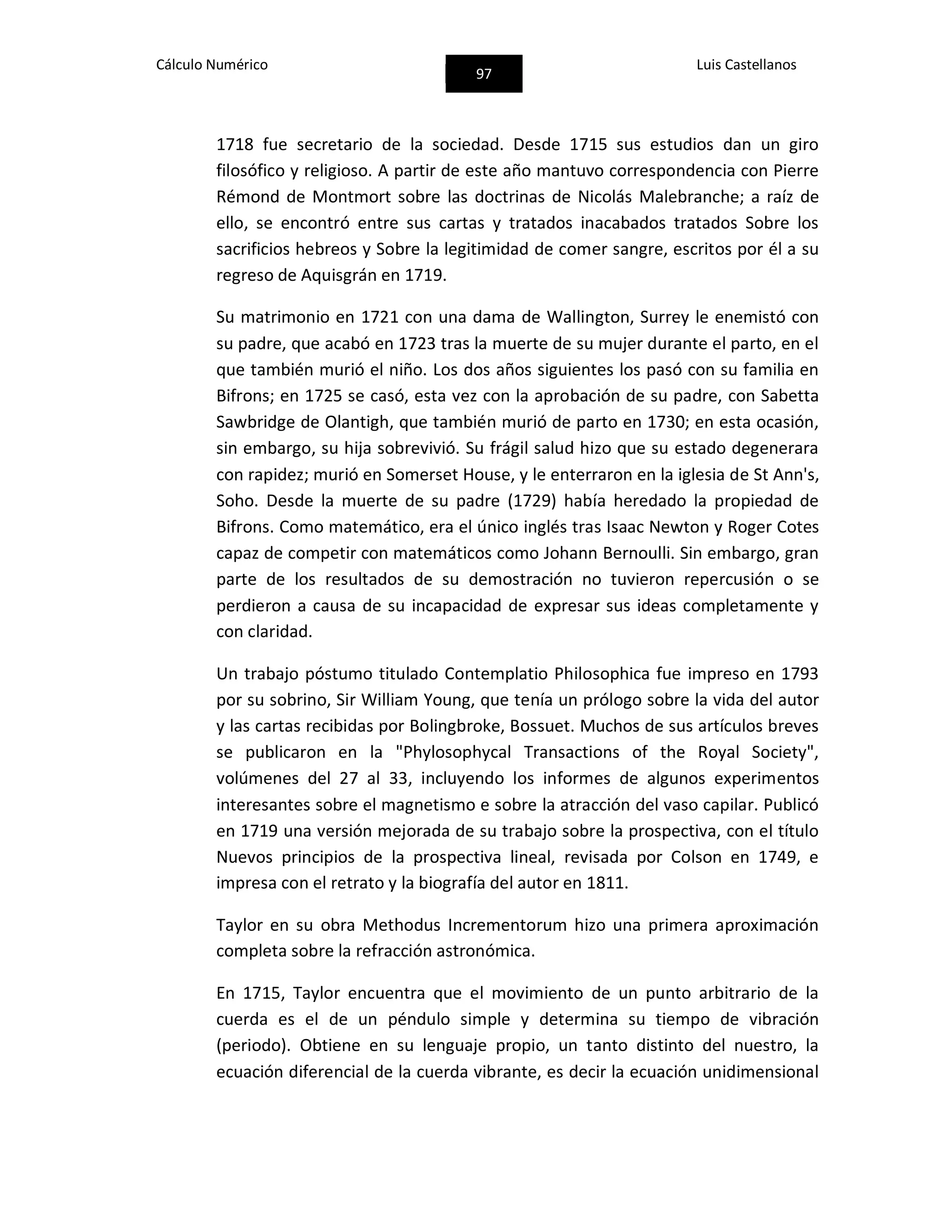 Cálculo Numérico
97
Luis Castellanos
1718 fue secretario de la sociedad. Desde 1715 sus estudios dan un giro
filosófico y religioso. A partir de este año mantuvo correspondencia con Pierre
Rémond de Montmort sobre las doctrinas de Nicolás Malebranche; a raíz de
ello, se encontró entre sus cartas y tratados inacabados tratados Sobre los
sacrificios hebreos y Sobre la legitimidad de comer sangre, escritos por él a su
regreso de Aquisgrán en 1719.
Su matrimonio en 1721 con una dama de Wallington, Surrey le enemistó con
su padre, que acabó en 1723 tras la muerte de su mujer durante el parto, en el
que también murió el niño. Los dos años siguientes los pasó con su familia en
Bifrons; en 1725 se casó, esta vez con la aprobación de su padre, con Sabetta
Sawbridge de Olantigh, que también murió de parto en 1730; en esta ocasión,
sin embargo, su hija sobrevivió. Su frágil salud hizo que su estado degenerara
con rapidez; murió en Somerset House, y le enterraron en la iglesia de St Ann's,
Soho. Desde la muerte de su padre (1729) había heredado la propiedad de
Bifrons. Como matemático, era el único inglés tras Isaac Newton y Roger Cotes
capaz de competir con matemáticos como Johann Bernoulli. Sin embargo, gran
parte de los resultados de su demostración no tuvieron repercusión o se
perdieron a causa de su incapacidad de expresar sus ideas completamente y
con claridad.
Un trabajo póstumo titulado Contemplatio Philosophica fue impreso en 1793
por su sobrino, Sir William Young, que tenía un prólogo sobre la vida del autor
y las cartas recibidas por Bolingbroke, Bossuet. Muchos de sus artículos breves
se publicaron en la "Phylosophycal Transactions of the Royal Society",
volúmenes del 27 al 33, incluyendo los informes de algunos experimentos
interesantes sobre el magnetismo e sobre la atracción del vaso capilar. Publicó
en 1719 una versión mejorada de su trabajo sobre la prospectiva, con el título
Nuevos principios de la prospectiva lineal, revisada por Colson en 1749, e
impresa con el retrato y la biografía del autor en 1811.
Taylor en su obra Methodus Incrementorum hizo una primera aproximación
completa sobre la refracción astronómica.
En 1715, Taylor encuentra que el movimiento de un punto arbitrario de la
cuerda es el de un péndulo simple y determina su tiempo de vibración
(periodo). Obtiene en su lenguaje propio, un tanto distinto del nuestro, la
ecuación diferencial de la cuerda vibrante, es decir la ecuación unidimensional
 