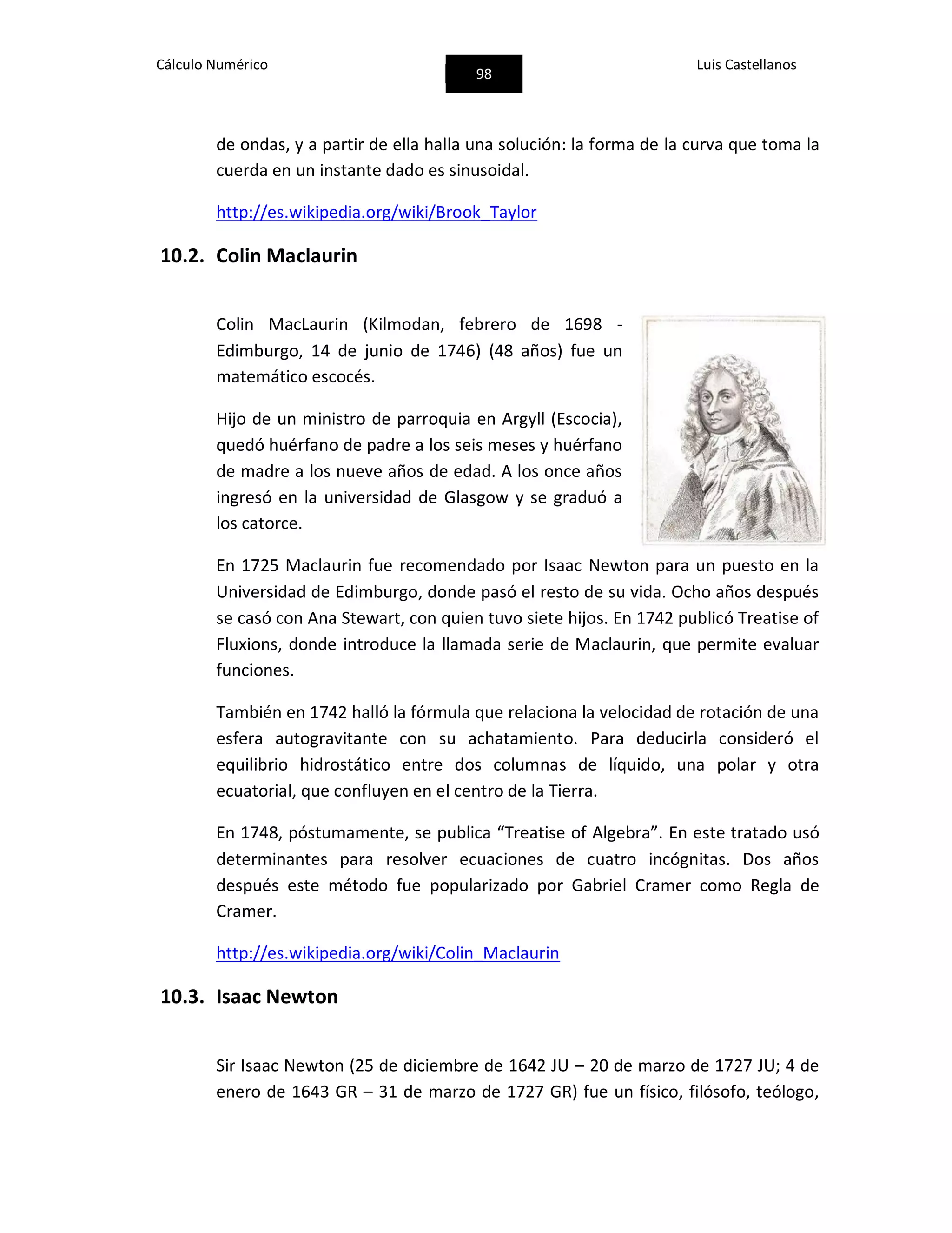 Cálculo Numérico
98
Luis Castellanos
de ondas, y a partir de ella halla una solución: la forma de la curva que toma la
cuerda en un instante dado es sinusoidal.
http://es.wikipedia.org/wiki/Brook_Taylor
10.2. Colin Maclaurin
Colin MacLaurin (Kilmodan, febrero de 1698 -
Edimburgo, 14 de junio de 1746) (48 años) fue un
matemático escocés.
Hijo de un ministro de parroquia en Argyll (Escocia),
quedó huérfano de padre a los seis meses y huérfano
de madre a los nueve años de edad. A los once años
ingresó en la universidad de Glasgow y se graduó a
los catorce.
En 1725 Maclaurin fue recomendado por Isaac Newton para un puesto en la
Universidad de Edimburgo, donde pasó el resto de su vida. Ocho años después
se casó con Ana Stewart, con quien tuvo siete hijos. En 1742 publicó Treatise of
Fluxions, donde introduce la llamada serie de Maclaurin, que permite evaluar
funciones.
También en 1742 halló la fórmula que relaciona la velocidad de rotación de una
esfera autogravitante con su achatamiento. Para deducirla consideró el
equilibrio hidrostático entre dos columnas de líquido, una polar y otra
ecuatorial, que confluyen en el centro de la Tierra.
En 1748, póstumamente, se publica “Treatise of Algebra”. En este tratado usó
determinantes para resolver ecuaciones de cuatro incógnitas. Dos años
después este método fue popularizado por Gabriel Cramer como Regla de
Cramer.
http://es.wikipedia.org/wiki/Colin_Maclaurin
10.3. Isaac Newton
Sir Isaac Newton (25 de diciembre de 1642 JU – 20 de marzo de 1727 JU; 4 de
enero de 1643 GR – 31 de marzo de 1727 GR) fue un físico, filósofo, teólogo,
 
