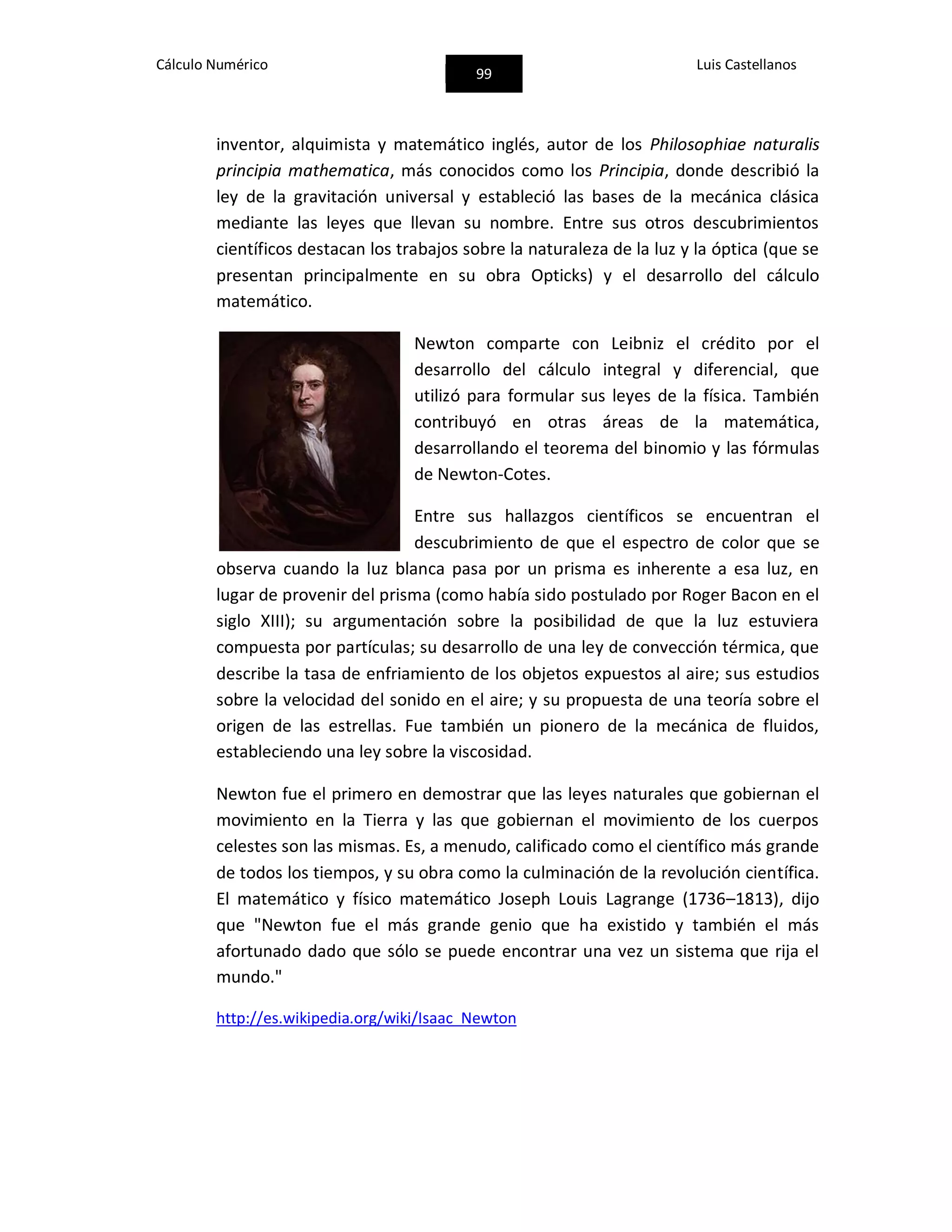 Cálculo Numérico
99
Luis Castellanos
inventor, alquimista y matemático inglés, autor de los Philosophiae naturalis
principia mathematica, más conocidos como los Principia, donde describió la
ley de la gravitación universal y estableció las bases de la mecánica clásica
mediante las leyes que llevan su nombre. Entre sus otros descubrimientos
científicos destacan los trabajos sobre la naturaleza de la luz y la óptica (que se
presentan principalmente en su obra Opticks) y el desarrollo del cálculo
matemático.
Newton comparte con Leibniz el crédito por el
desarrollo del cálculo integral y diferencial, que
utilizó para formular sus leyes de la física. También
contribuyó en otras áreas de la matemática,
desarrollando el teorema del binomio y las fórmulas
de Newton-Cotes.
Entre sus hallazgos científicos se encuentran el
descubrimiento de que el espectro de color que se
observa cuando la luz blanca pasa por un prisma es inherente a esa luz, en
lugar de provenir del prisma (como había sido postulado por Roger Bacon en el
siglo XIII); su argumentación sobre la posibilidad de que la luz estuviera
compuesta por partículas; su desarrollo de una ley de convección térmica, que
describe la tasa de enfriamiento de los objetos expuestos al aire; sus estudios
sobre la velocidad del sonido en el aire; y su propuesta de una teoría sobre el
origen de las estrellas. Fue también un pionero de la mecánica de fluidos,
estableciendo una ley sobre la viscosidad.
Newton fue el primero en demostrar que las leyes naturales que gobiernan el
movimiento en la Tierra y las que gobiernan el movimiento de los cuerpos
celestes son las mismas. Es, a menudo, calificado como el científico más grande
de todos los tiempos, y su obra como la culminación de la revolución científica.
El matemático y físico matemático Joseph Louis Lagrange (1736–1813), dijo
que "Newton fue el más grande genio que ha existido y también el más
afortunado dado que sólo se puede encontrar una vez un sistema que rija el
mundo."
http://es.wikipedia.org/wiki/Isaac_Newton
 