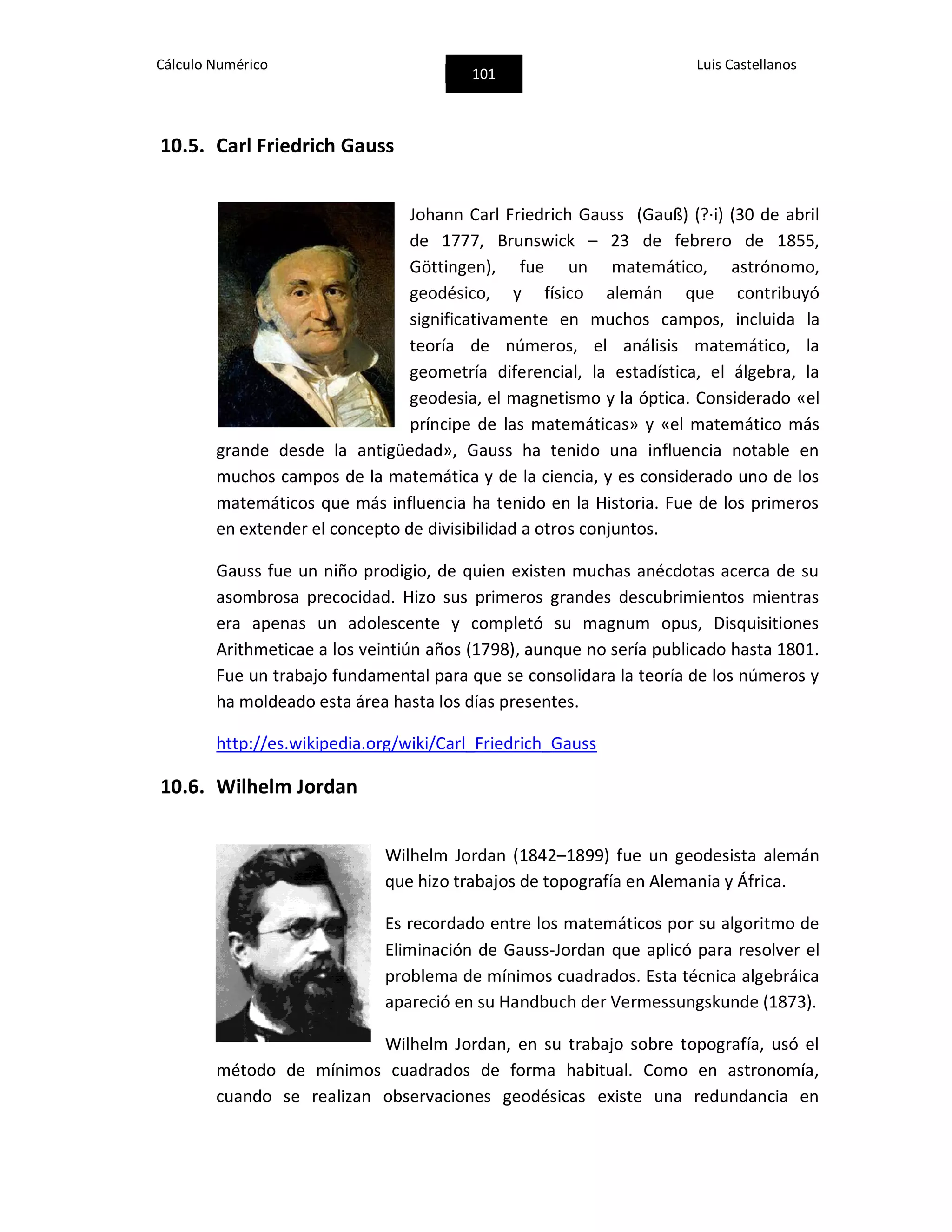 Cálculo Numérico
101
Luis Castellanos
10.5. Carl Friedrich Gauss
Johann Carl Friedrich Gauss (Gauß) (?·i) (30 de abril
de 1777, Brunswick – 23 de febrero de 1855,
Göttingen), fue un matemático, astrónomo,
geodésico, y físico alemán que contribuyó
significativamente en muchos campos, incluida la
teoría de números, el análisis matemático, la
geometría diferencial, la estadística, el álgebra, la
geodesia, el magnetismo y la óptica. Considerado «el
príncipe de las matemáticas» y «el matemático más
grande desde la antigüedad», Gauss ha tenido una influencia notable en
muchos campos de la matemática y de la ciencia, y es considerado uno de los
matemáticos que más influencia ha tenido en la Historia. Fue de los primeros
en extender el concepto de divisibilidad a otros conjuntos.
Gauss fue un niño prodigio, de quien existen muchas anécdotas acerca de su
asombrosa precocidad. Hizo sus primeros grandes descubrimientos mientras
era apenas un adolescente y completó su magnum opus, Disquisitiones
Arithmeticae a los veintiún años (1798), aunque no sería publicado hasta 1801.
Fue un trabajo fundamental para que se consolidara la teoría de los números y
ha moldeado esta área hasta los días presentes.
http://es.wikipedia.org/wiki/Carl_Friedrich_Gauss
10.6. Wilhelm Jordan
Wilhelm Jordan (1842–1899) fue un geodesista alemán
que hizo trabajos de topografía en Alemania y África.
Es recordado entre los matemáticos por su algoritmo de
Eliminación de Gauss-Jordan que aplicó para resolver el
problema de mínimos cuadrados. Esta técnica algebráica
apareció en su Handbuch der Vermessungskunde (1873).
Wilhelm Jordan, en su trabajo sobre topografía, usó el
método de mínimos cuadrados de forma habitual. Como en astronomía,
cuando se realizan observaciones geodésicas existe una redundancia en
 