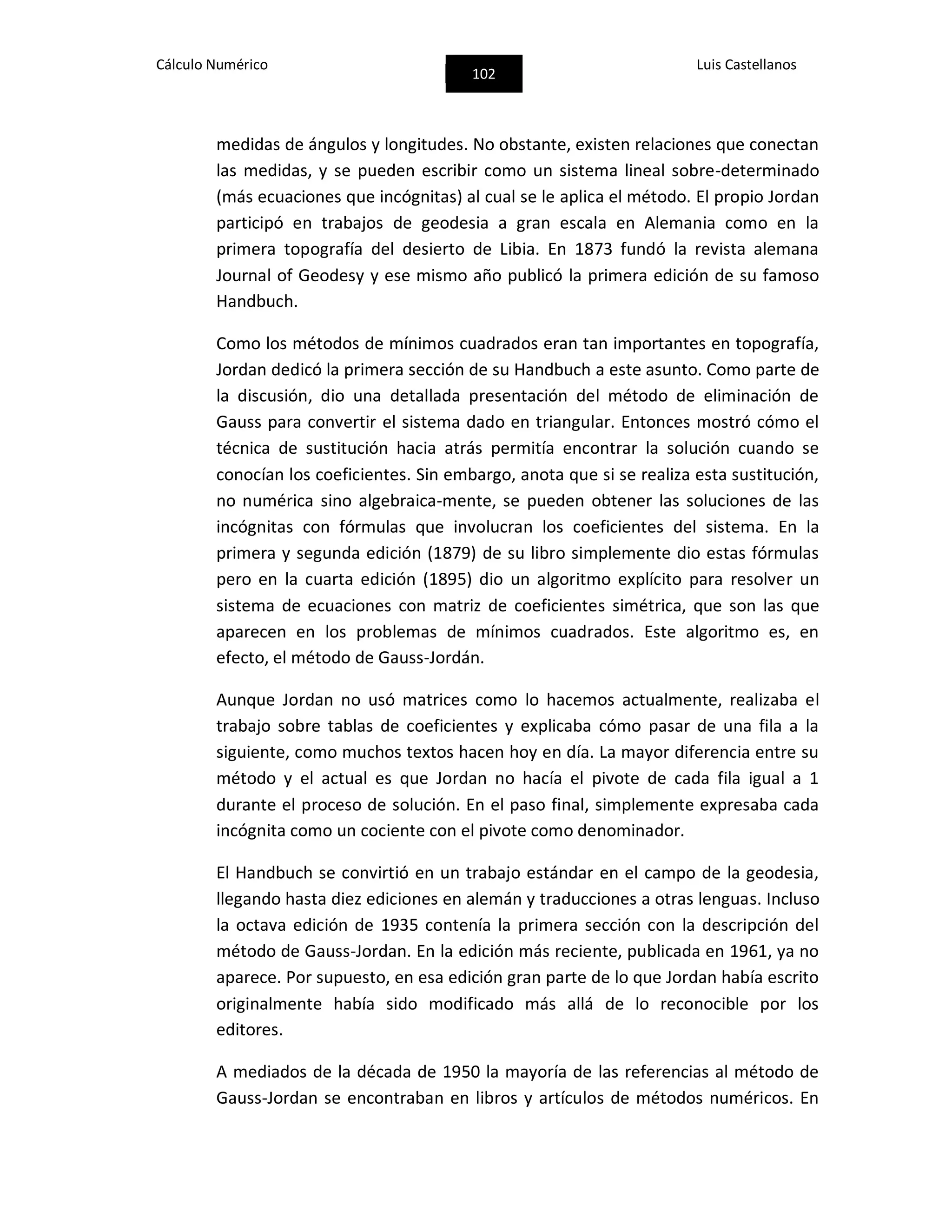 Cálculo Numérico
102
Luis Castellanos
medidas de ángulos y longitudes. No obstante, existen relaciones que conectan
las medidas, y se pueden escribir como un sistema lineal sobre-determinado
(más ecuaciones que incógnitas) al cual se le aplica el método. El propio Jordan
participó en trabajos de geodesia a gran escala en Alemania como en la
primera topografía del desierto de Libia. En 1873 fundó la revista alemana
Journal of Geodesy y ese mismo año publicó la primera edición de su famoso
Handbuch.
Como los métodos de mínimos cuadrados eran tan importantes en topografía,
Jordan dedicó la primera sección de su Handbuch a este asunto. Como parte de
la discusión, dio una detallada presentación del método de eliminación de
Gauss para convertir el sistema dado en triangular. Entonces mostró cómo el
técnica de sustitución hacia atrás permitía encontrar la solución cuando se
conocían los coeficientes. Sin embargo, anota que si se realiza esta sustitución,
no numérica sino algebraica-mente, se pueden obtener las soluciones de las
incógnitas con fórmulas que involucran los coeficientes del sistema. En la
primera y segunda edición (1879) de su libro simplemente dio estas fórmulas
pero en la cuarta edición (1895) dio un algoritmo explícito para resolver un
sistema de ecuaciones con matriz de coeficientes simétrica, que son las que
aparecen en los problemas de mínimos cuadrados. Este algoritmo es, en
efecto, el método de Gauss-Jordán.
Aunque Jordan no usó matrices como lo hacemos actualmente, realizaba el
trabajo sobre tablas de coeficientes y explicaba cómo pasar de una fila a la
siguiente, como muchos textos hacen hoy en día. La mayor diferencia entre su
método y el actual es que Jordan no hacía el pivote de cada fila igual a 1
durante el proceso de solución. En el paso final, simplemente expresaba cada
incógnita como un cociente con el pivote como denominador.
El Handbuch se convirtió en un trabajo estándar en el campo de la geodesia,
llegando hasta diez ediciones en alemán y traducciones a otras lenguas. Incluso
la octava edición de 1935 contenía la primera sección con la descripción del
método de Gauss-Jordan. En la edición más reciente, publicada en 1961, ya no
aparece. Por supuesto, en esa edición gran parte de lo que Jordan había escrito
originalmente había sido modificado más allá de lo reconocible por los
editores.
A mediados de la década de 1950 la mayoría de las referencias al método de
Gauss-Jordan se encontraban en libros y artículos de métodos numéricos. En
 