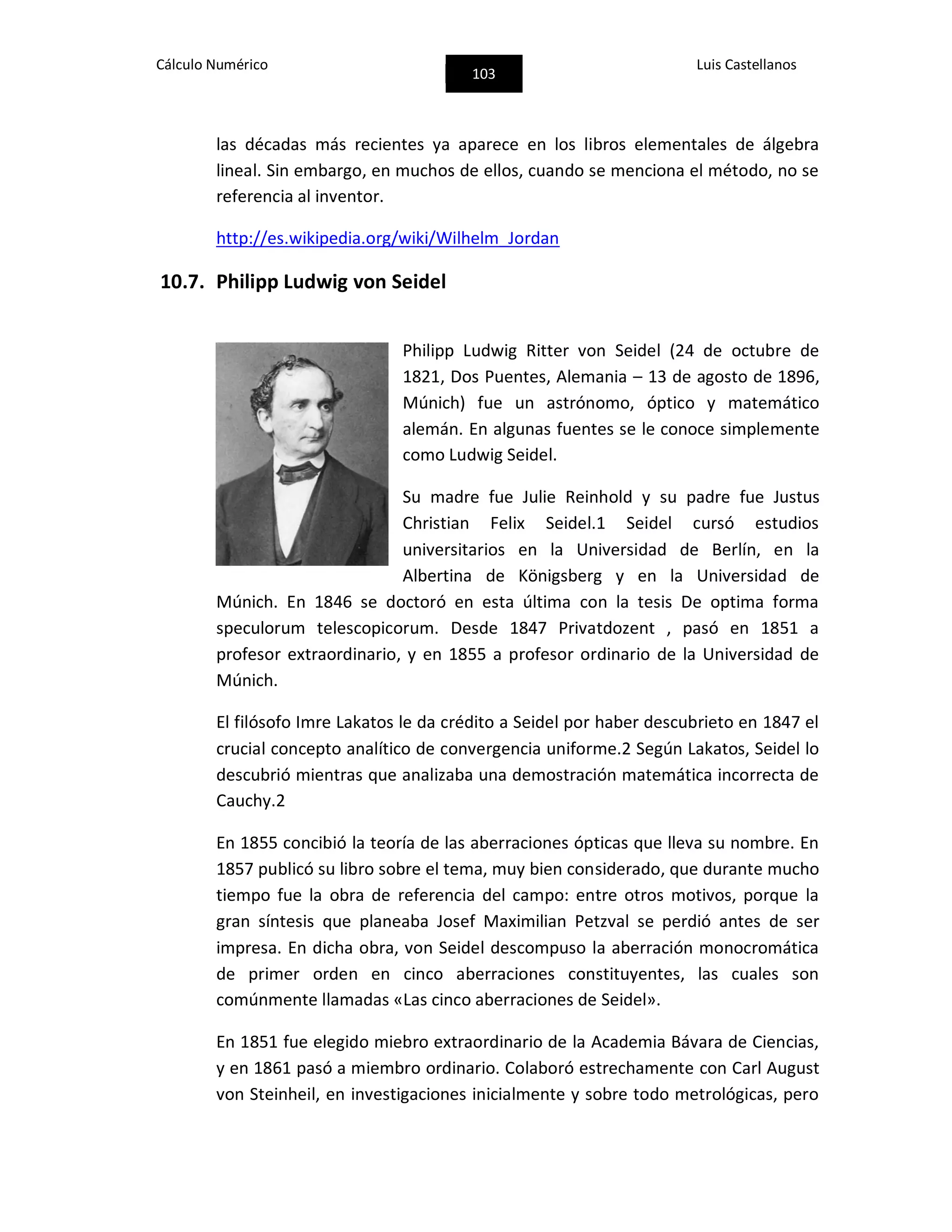 Cálculo Numérico
103
Luis Castellanos
las décadas más recientes ya aparece en los libros elementales de álgebra
lineal. Sin embargo, en muchos de ellos, cuando se menciona el método, no se
referencia al inventor.
http://es.wikipedia.org/wiki/Wilhelm_Jordan
10.7. Philipp Ludwig von Seidel
Philipp Ludwig Ritter von Seidel (24 de octubre de
1821, Dos Puentes, Alemania – 13 de agosto de 1896,
Múnich) fue un astrónomo, óptico y matemático
alemán. En algunas fuentes se le conoce simplemente
como Ludwig Seidel.
Su madre fue Julie Reinhold y su padre fue Justus
Christian Felix Seidel.1 Seidel cursó estudios
universitarios en la Universidad de Berlín, en la
Albertina de Königsberg y en la Universidad de
Múnich. En 1846 se doctoró en esta última con la tesis De optima forma
speculorum telescopicorum. Desde 1847 Privatdozent , pasó en 1851 a
profesor extraordinario, y en 1855 a profesor ordinario de la Universidad de
Múnich.
El filósofo Imre Lakatos le da crédito a Seidel por haber descubrieto en 1847 el
crucial concepto analítico de convergencia uniforme.2 Según Lakatos, Seidel lo
descubrió mientras que analizaba una demostración matemática incorrecta de
Cauchy.2
En 1855 concibió la teoría de las aberraciones ópticas que lleva su nombre. En
1857 publicó su libro sobre el tema, muy bien considerado, que durante mucho
tiempo fue la obra de referencia del campo: entre otros motivos, porque la
gran síntesis que planeaba Josef Maximilian Petzval se perdió antes de ser
impresa. En dicha obra, von Seidel descompuso la aberración monocromática
de primer orden en cinco aberraciones constituyentes, las cuales son
comúnmente llamadas «Las cinco aberraciones de Seidel».
En 1851 fue elegido miebro extraordinario de la Academia Bávara de Ciencias,
y en 1861 pasó a miembro ordinario. Colaboró estrechamente con Carl August
von Steinheil, en investigaciones inicialmente y sobre todo metrológicas, pero
 