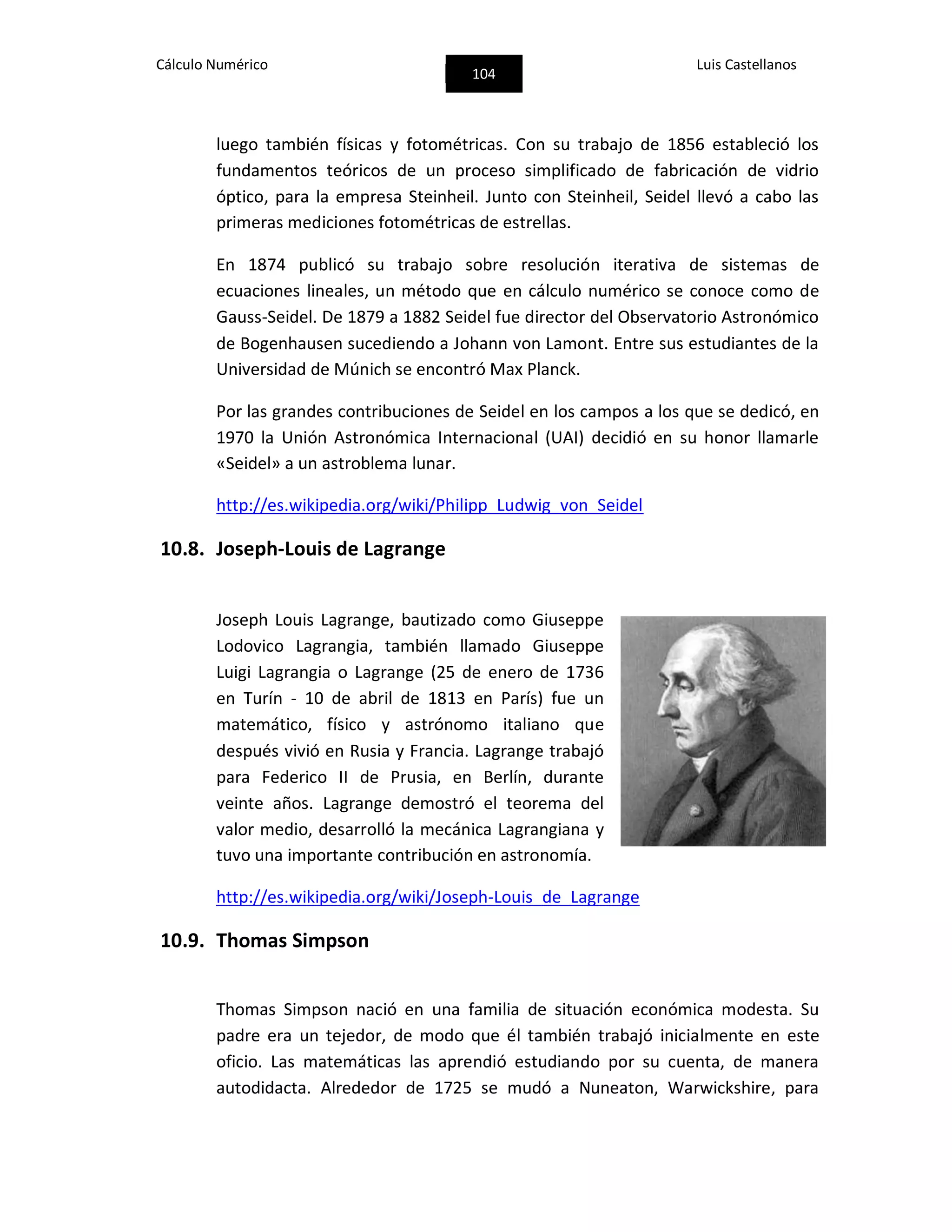 Cálculo Numérico
104
Luis Castellanos
luego también físicas y fotométricas. Con su trabajo de 1856 estableció los
fundamentos teóricos de un proceso simplificado de fabricación de vidrio
óptico, para la empresa Steinheil. Junto con Steinheil, Seidel llevó a cabo las
primeras mediciones fotométricas de estrellas.
En 1874 publicó su trabajo sobre resolución iterativa de sistemas de
ecuaciones lineales, un método que en cálculo numérico se conoce como de
Gauss-Seidel. De 1879 a 1882 Seidel fue director del Observatorio Astronómico
de Bogenhausen sucediendo a Johann von Lamont. Entre sus estudiantes de la
Universidad de Múnich se encontró Max Planck.
Por las grandes contribuciones de Seidel en los campos a los que se dedicó, en
1970 la Unión Astronómica Internacional (UAI) decidió en su honor llamarle
«Seidel» a un astroblema lunar.
http://es.wikipedia.org/wiki/Philipp_Ludwig_von_Seidel
10.8. Joseph-Louis de Lagrange
Joseph Louis Lagrange, bautizado como Giuseppe
Lodovico Lagrangia, también llamado Giuseppe
Luigi Lagrangia o Lagrange (25 de enero de 1736
en Turín - 10 de abril de 1813 en París) fue un
matemático, físico y astrónomo italiano que
después vivió en Rusia y Francia. Lagrange trabajó
para Federico II de Prusia, en Berlín, durante
veinte años. Lagrange demostró el teorema del
valor medio, desarrolló la mecánica Lagrangiana y
tuvo una importante contribución en astronomía.
http://es.wikipedia.org/wiki/Joseph-Louis_de_Lagrange
10.9. Thomas Simpson
Thomas Simpson nació en una familia de situación económica modesta. Su
padre era un tejedor, de modo que él también trabajó inicialmente en este
oficio. Las matemáticas las aprendió estudiando por su cuenta, de manera
autodidacta. Alrededor de 1725 se mudó a Nuneaton, Warwickshire, para
 