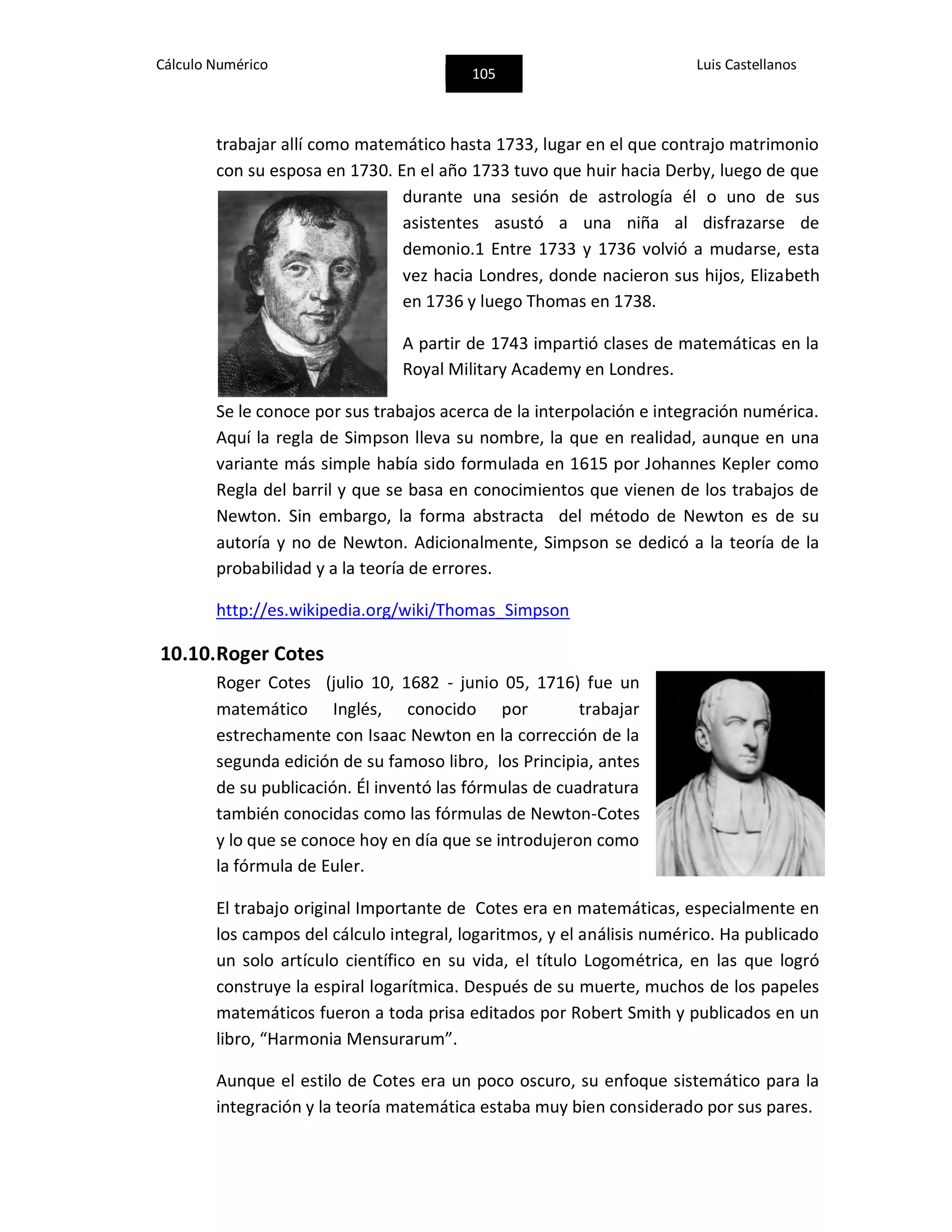 Cálculo Numérico
105
Luis Castellanos
trabajar allí como matemático hasta 1733, lugar en el que contrajo matrimonio
con su esposa en 1730. En el año 1733 tuvo que huir hacia Derby, luego de que
durante una sesión de astrología él o uno de sus
asistentes asustó a una niña al disfrazarse de
demonio.1 Entre 1733 y 1736 volvió a mudarse, esta
vez hacia Londres, donde nacieron sus hijos, Elizabeth
en 1736 y luego Thomas en 1738.
A partir de 1743 impartió clases de matemáticas en la
Royal Military Academy en Londres.
Se le conoce por sus trabajos acerca de la interpolación e integración numérica.
Aquí la regla de Simpson lleva su nombre, la que en realidad, aunque en una
variante más simple había sido formulada en 1615 por Johannes Kepler como
Regla del barril y que se basa en conocimientos que vienen de los trabajos de
Newton. Sin embargo, la forma abstracta del método de Newton es de su
autoría y no de Newton. Adicionalmente, Simpson se dedicó a la teoría de la
probabilidad y a la teoría de errores.
http://es.wikipedia.org/wiki/Thomas_Simpson
10.10.Roger Cotes
Roger Cotes (julio 10, 1682 - junio 05, 1716) fue un
matemático Inglés, conocido por trabajar
estrechamente con Isaac Newton en la corrección de la
segunda edición de su famoso libro, los Principia, antes
de su publicación. Él inventó las fórmulas de cuadratura
también conocidas como las fórmulas de Newton-Cotes
y lo que se conoce hoy en día que se introdujeron como
la fórmula de Euler.
El trabajo original Importante de Cotes era en matemáticas, especialmente en
los campos del cálculo integral, logaritmos, y el análisis numérico. Ha publicado
un solo artículo científico en su vida, el título Logométrica, en las que logró
construye la espiral logarítmica. Después de su muerte, muchos de los papeles
matemáticos fueron a toda prisa editados por Robert Smith y publicados en un
libro, “Harmonia Mensurarum”.
Aunque el estilo de Cotes era un poco oscuro, su enfoque sistemático para la
integración y la teoría matemática estaba muy bien considerado por sus pares.
 