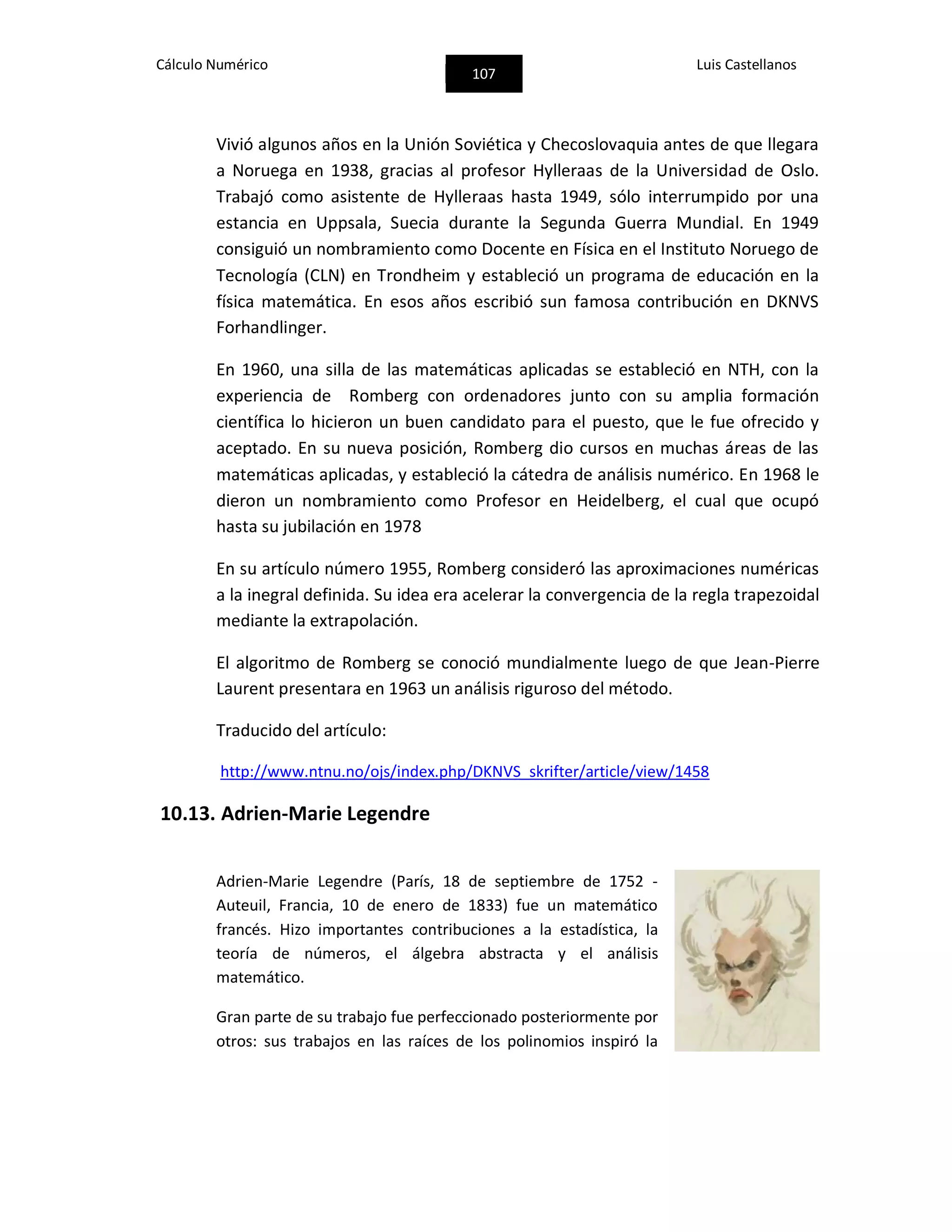 Cálculo Numérico
107
Luis Castellanos
Vivió algunos años en la Unión Soviética y Checoslovaquia antes de que llegara
a Noruega en 1938, gracias al profesor Hylleraas de la Universidad de Oslo.
Trabajó como asistente de Hylleraas hasta 1949, sólo interrumpido por una
estancia en Uppsala, Suecia durante la Segunda Guerra Mundial. En 1949
consiguió un nombramiento como Docente en Física en el Instituto Noruego de
Tecnología (CLN) en Trondheim y estableció un programa de educación en la
física matemática. En esos años escribió sun famosa contribución en DKNVS
Forhandlinger.
En 1960, una silla de las matemáticas aplicadas se estableció en NTH, con la
experiencia de Romberg con ordenadores junto con su amplia formación
científica lo hicieron un buen candidato para el puesto, que le fue ofrecido y
aceptado. En su nueva posición, Romberg dio cursos en muchas áreas de las
matemáticas aplicadas, y estableció la cátedra de análisis numérico. En 1968 le
dieron un nombramiento como Profesor en Heidelberg, el cual que ocupó
hasta su jubilación en 1978
En su artículo número 1955, Romberg consideró las aproximaciones numéricas
a la inegral definida. Su idea era acelerar la convergencia de la regla trapezoidal
mediante la extrapolación.
El algoritmo de Romberg se conoció mundialmente luego de que Jean-Pierre
Laurent presentara en 1963 un análisis riguroso del método.
Traducido del artículo:
http://www.ntnu.no/ojs/index.php/DKNVS_skrifter/article/view/1458
10.13. Adrien-Marie Legendre
Adrien-Marie Legendre (París, 18 de septiembre de 1752 -
Auteuil, Francia, 10 de enero de 1833) fue un matemático
francés. Hizo importantes contribuciones a la estadística, la
teoría de números, el álgebra abstracta y el análisis
matemático.
Gran parte de su trabajo fue perfeccionado posteriormente por
otros: sus trabajos en las raíces de los polinomios inspiró la
 
