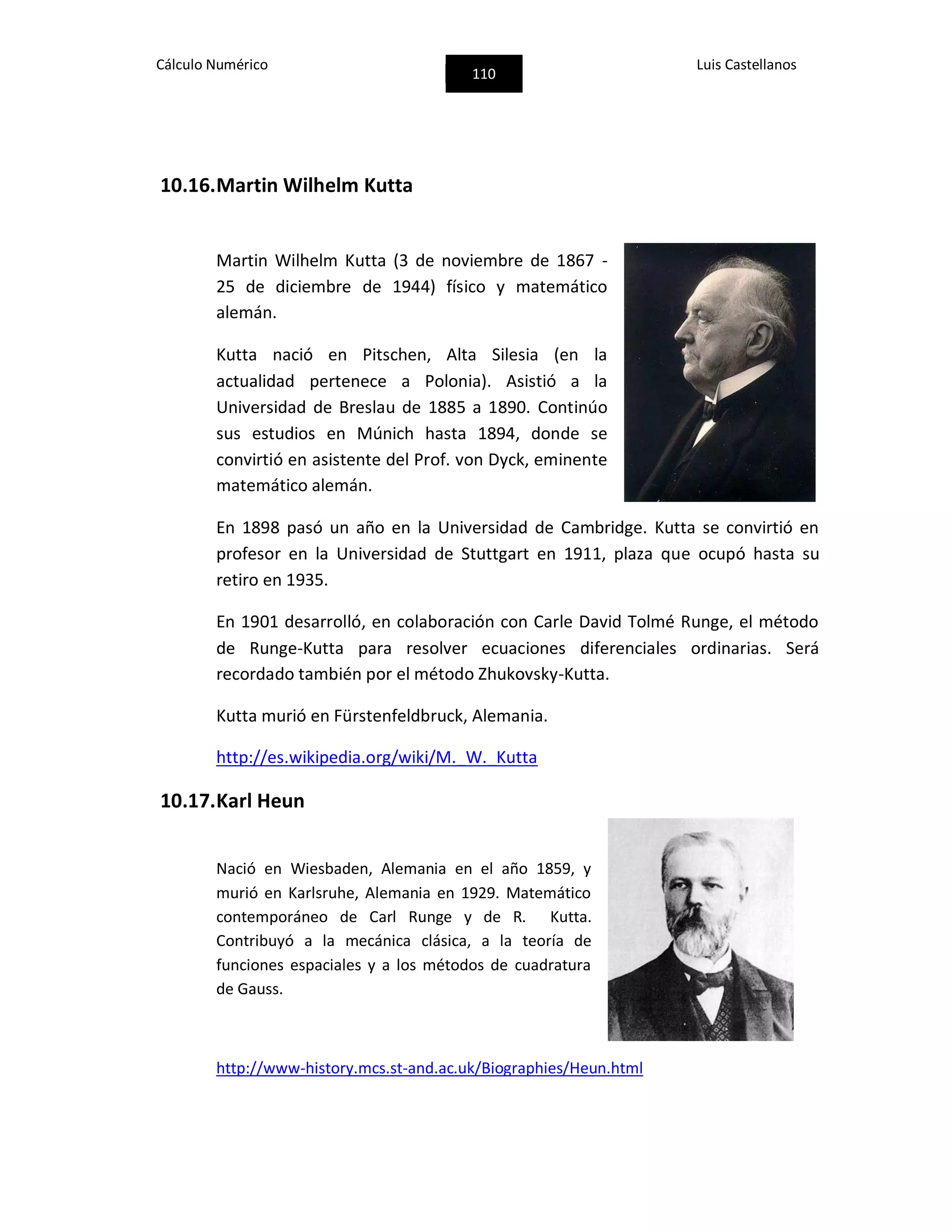 Cálculo Numérico
110
Luis Castellanos
10.16.Martin Wilhelm Kutta
Martin Wilhelm Kutta (3 de noviembre de 1867 -
25 de diciembre de 1944) físico y matemático
alemán.
Kutta nació en Pitschen, Alta Silesia (en la
actualidad pertenece a Polonia). Asistió a la
Universidad de Breslau de 1885 a 1890. Continúo
sus estudios en Múnich hasta 1894, donde se
convirtió en asistente del Prof. von Dyck, eminente
matemático alemán.
En 1898 pasó un año en la Universidad de Cambridge. Kutta se convirtió en
profesor en la Universidad de Stuttgart en 1911, plaza que ocupó hasta su
retiro en 1935.
En 1901 desarrolló, en colaboración con Carle David Tolmé Runge, el método
de Runge-Kutta para resolver ecuaciones diferenciales ordinarias. Será
recordado también por el método Zhukovsky-Kutta.
Kutta murió en Fürstenfeldbruck, Alemania.
http://es.wikipedia.org/wiki/M._W._Kutta
10.17.Karl Heun
Nació en Wiesbaden, Alemania en el año 1859, y
murió en Karlsruhe, Alemania en 1929. Matemático
contemporáneo de Carl Runge y de R. Kutta.
Contribuyó a la mecánica clásica, a la teoría de
funciones espaciales y a los métodos de cuadratura
de Gauss.
http://www-history.mcs.st-and.ac.uk/Biographies/Heun.html
 