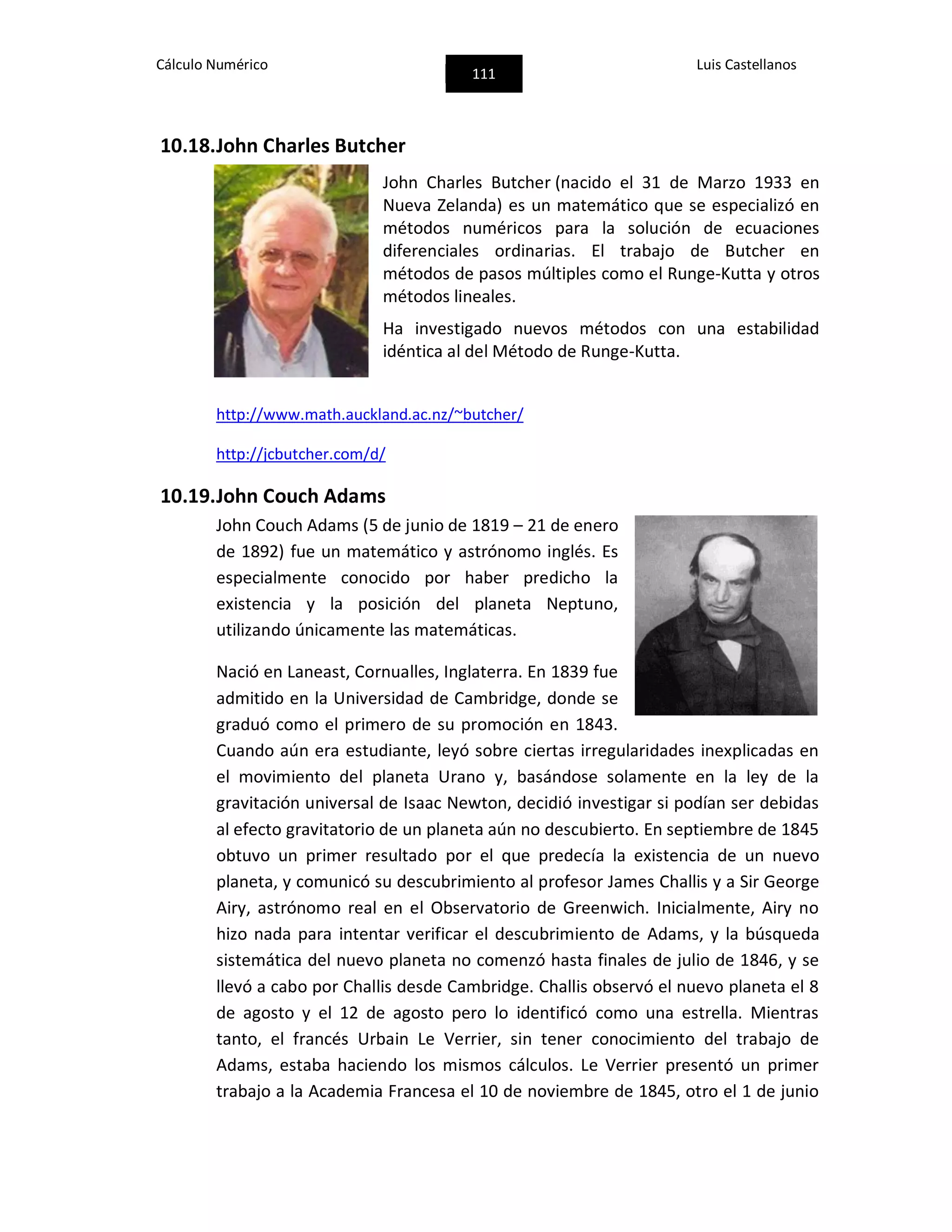 Cálculo Numérico
111
Luis Castellanos
10.18.John Charles Butcher
John Charles Butcher (nacido el 31 de Marzo 1933 en
Nueva Zelanda) es un matemático que se especializó en
métodos numéricos para la solución de ecuaciones
diferenciales ordinarias. El trabajo de Butcher en
métodos de pasos múltiples como el Runge-Kutta y otros
métodos lineales.
Ha investigado nuevos métodos con una estabilidad
idéntica al del Método de Runge-Kutta.
http://www.math.auckland.ac.nz/~butcher/
http://jcbutcher.com/d/
10.19.John Couch Adams
John Couch Adams (5 de junio de 1819 – 21 de enero
de 1892) fue un matemático y astrónomo inglés. Es
especialmente conocido por haber predicho la
existencia y la posición del planeta Neptuno,
utilizando únicamente las matemáticas.
Nació en Laneast, Cornualles, Inglaterra. En 1839 fue
admitido en la Universidad de Cambridge, donde se
graduó como el primero de su promoción en 1843.
Cuando aún era estudiante, leyó sobre ciertas irregularidades inexplicadas en
el movimiento del planeta Urano y, basándose solamente en la ley de la
gravitación universal de Isaac Newton, decidió investigar si podían ser debidas
al efecto gravitatorio de un planeta aún no descubierto. En septiembre de 1845
obtuvo un primer resultado por el que predecía la existencia de un nuevo
planeta, y comunicó su descubrimiento al profesor James Challis y a Sir George
Airy, astrónomo real en el Observatorio de Greenwich. Inicialmente, Airy no
hizo nada para intentar verificar el descubrimiento de Adams, y la búsqueda
sistemática del nuevo planeta no comenzó hasta finales de julio de 1846, y se
llevó a cabo por Challis desde Cambridge. Challis observó el nuevo planeta el 8
de agosto y el 12 de agosto pero lo identificó como una estrella. Mientras
tanto, el francés Urbain Le Verrier, sin tener conocimiento del trabajo de
Adams, estaba haciendo los mismos cálculos. Le Verrier presentó un primer
trabajo a la Academia Francesa el 10 de noviembre de 1845, otro el 1 de junio
 