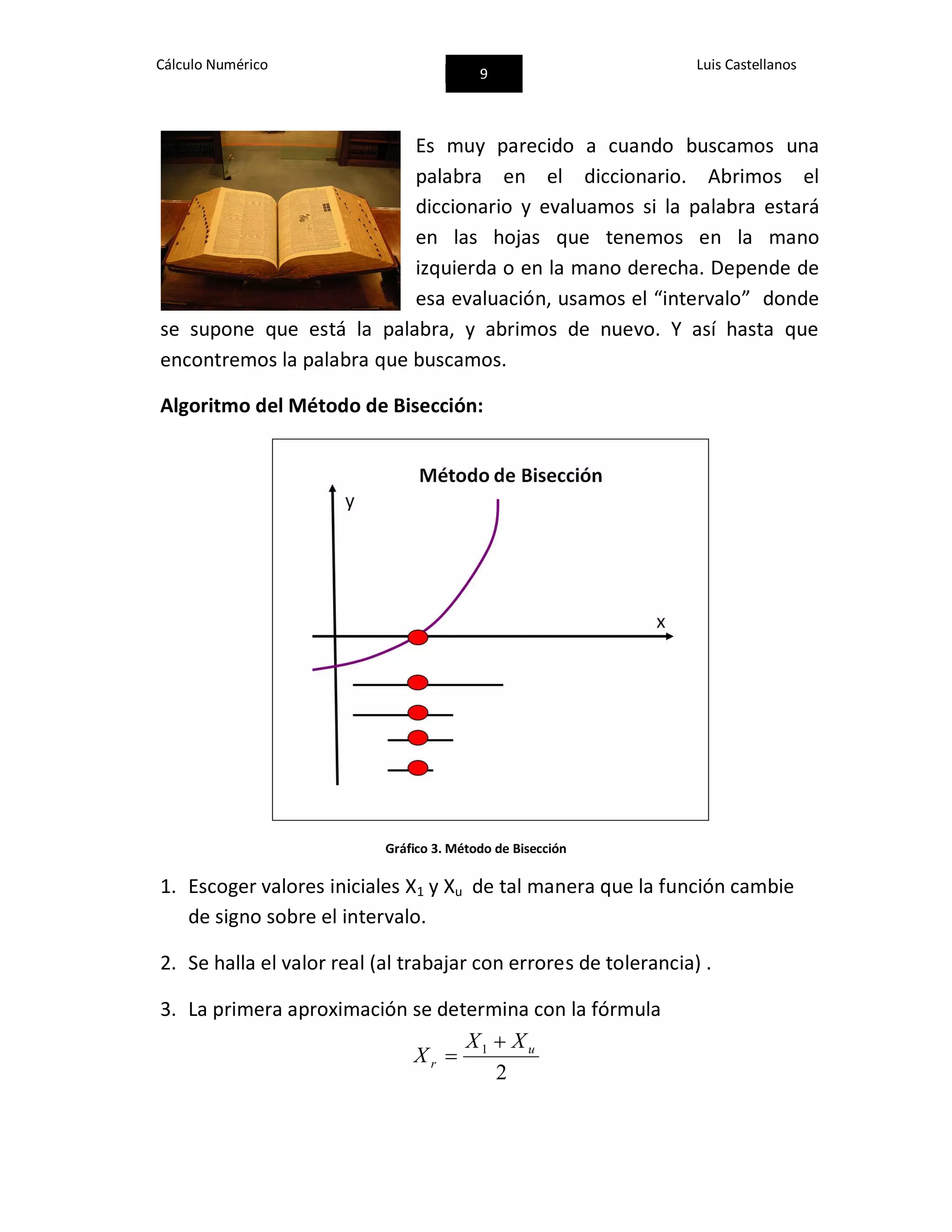 Cálculo Numérico
9
Luis Castellanos
Es muy parecido a cuando buscamos una
palabra en el diccionario. Abrimos el
diccionario y evaluamos si la palabra estará
en las hojas que tenemos en la mano
izquierda o en la mano derecha. Depende de
esa evaluación, usamos el “intervalo” donde
se supone que está la palabra, y abrimos de nuevo. Y así hasta que
encontremos la palabra que buscamos.
Algoritmo del Método de Bisección:
Gráfico 3. Método de Bisección
1. Escoger valores iniciales X1 y Xu de tal manera que la función cambie
de signo sobre el intervalo.
2. Se halla el valor real (al trabajar con errores de tolerancia) .
3. La primera aproximación se determina con la fórmula
2
1 u
r
XX
X


 