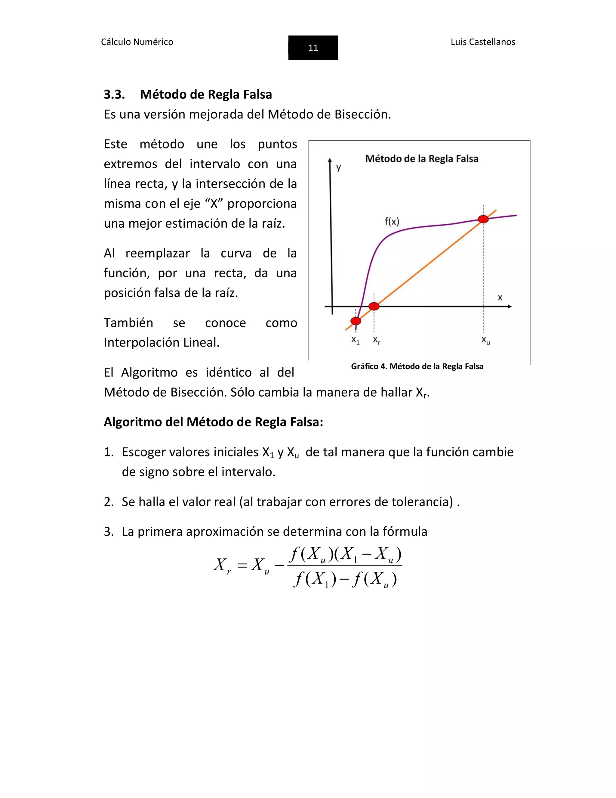 Cálculo Numérico
11
Luis Castellanos
3.3. Método de Regla Falsa
Es una versión mejorada del Método de Bisección.
Este método une los puntos
extremos del intervalo con una
línea recta, y la intersección de la
misma con el eje “X” proporciona
una mejor estimación de la raíz.
Al reemplazar la curva de la
función, por una recta, da una
posición falsa de la raíz.
También se conoce como
Interpolación Lineal.
El Algoritmo es idéntico al del
Método de Bisección. Sólo cambia la manera de hallar Xr.
Algoritmo del Método de Regla Falsa:
1. Escoger valores iniciales X1 y Xu de tal manera que la función cambie
de signo sobre el intervalo.
2. Se halla el valor real (al trabajar con errores de tolerancia) .
3. La primera aproximación se determina con la fórmula
)()(
))((
1
1
u
uu
ur
XfXf
XXXf
XX



Gráfico 4. Método de la Regla Falsa
 