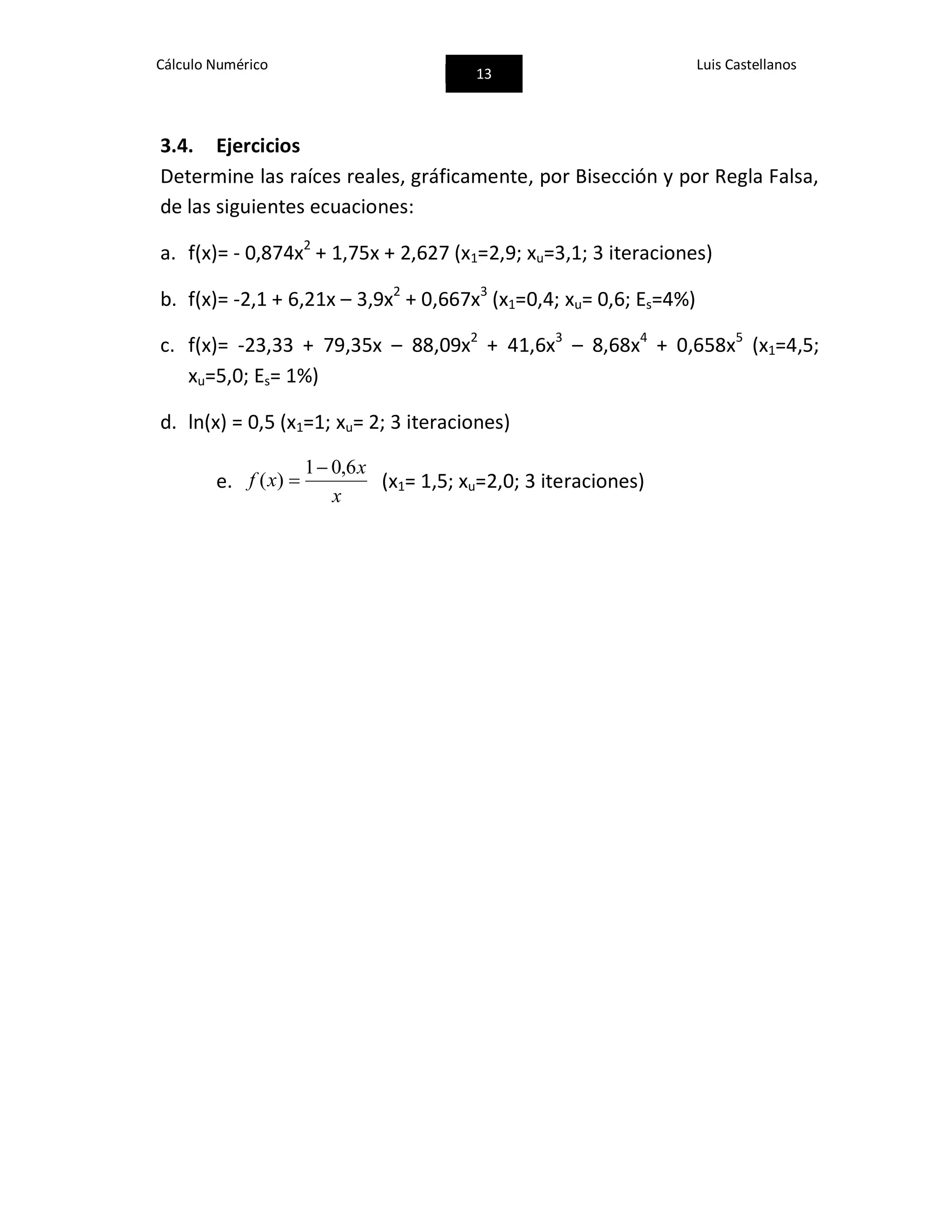 Cálculo Numérico
13
Luis Castellanos
3.4. Ejercicios
Determine las raíces reales, gráficamente, por Bisección y por Regla Falsa,
de las siguientes ecuaciones:
a. f(x)= - 0,874x2
+ 1,75x + 2,627 (x1=2,9; xu=3,1; 3 iteraciones)
b. f(x)= -2,1 + 6,21x – 3,9x2
+ 0,667x3
(x1=0,4; xu= 0,6; Es=4%)
c. f(x)= -23,33 + 79,35x – 88,09x2
+ 41,6x3
– 8,68x4
+ 0,658x5
(x1=4,5;
xu=5,0; Es= 1%)
d. ln(x) = 0,5 (x1=1; xu= 2; 3 iteraciones)
e.
x
x
xf
6,01
)(

 (x1= 1,5; xu=2,0; 3 iteraciones)
 