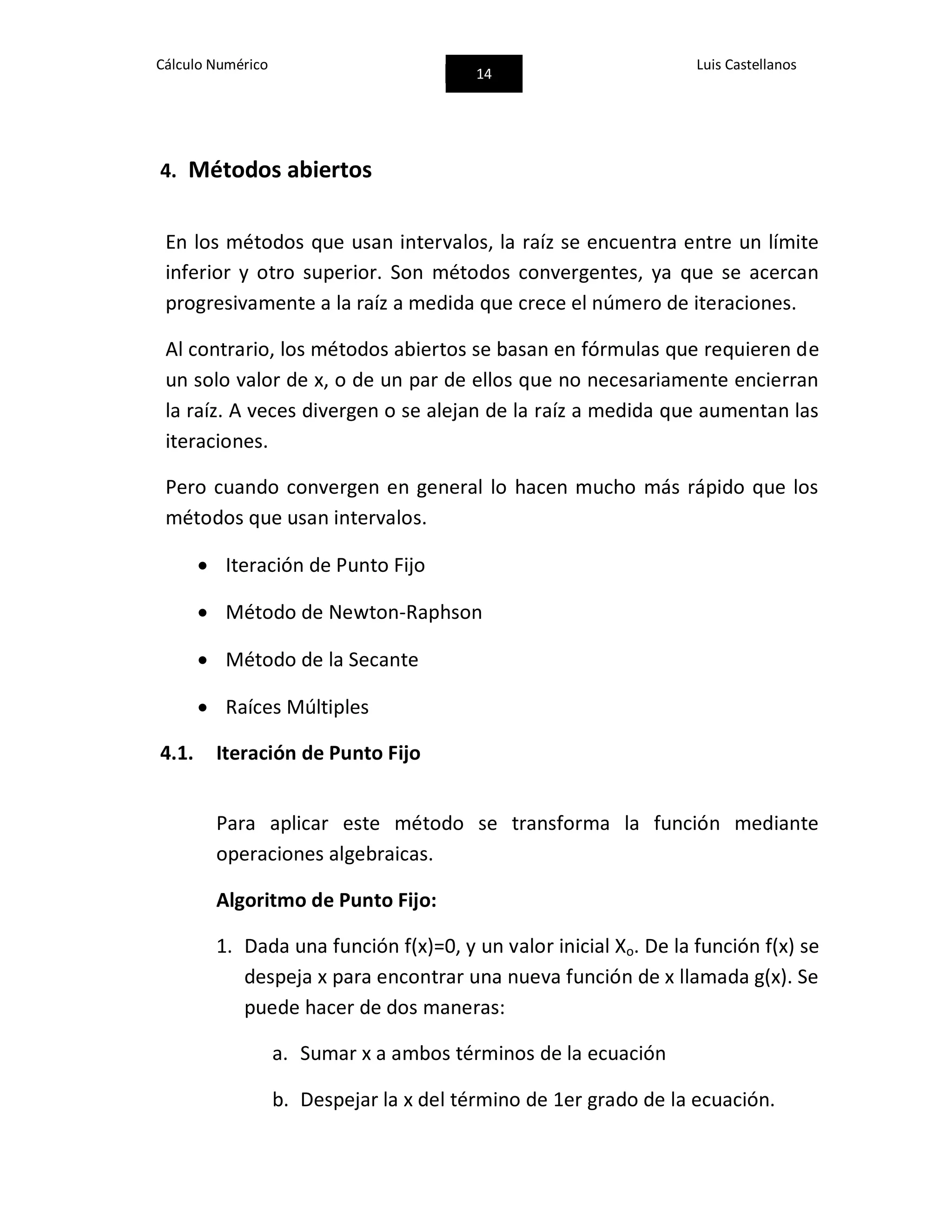Cálculo Numérico
14
Luis Castellanos
4. Métodos abiertos
En los métodos que usan intervalos, la raíz se encuentra entre un límite
inferior y otro superior. Son métodos convergentes, ya que se acercan
progresivamente a la raíz a medida que crece el número de iteraciones.
Al contrario, los métodos abiertos se basan en fórmulas que requieren de
un solo valor de x, o de un par de ellos que no necesariamente encierran
la raíz. A veces divergen o se alejan de la raíz a medida que aumentan las
iteraciones.
Pero cuando convergen en general lo hacen mucho más rápido que los
métodos que usan intervalos.
 Iteración de Punto Fijo
 Método de Newton-Raphson
 Método de la Secante
 Raíces Múltiples
4.1. Iteración de Punto Fijo
Para aplicar este método se transforma la función mediante
operaciones algebraicas.
Algoritmo de Punto Fijo:
1. Dada una función f(x)=0, y un valor inicial Xo. De la función f(x) se
despeja x para encontrar una nueva función de x llamada g(x). Se
puede hacer de dos maneras:
a. Sumar x a ambos términos de la ecuación
b. Despejar la x del término de 1er grado de la ecuación.
 