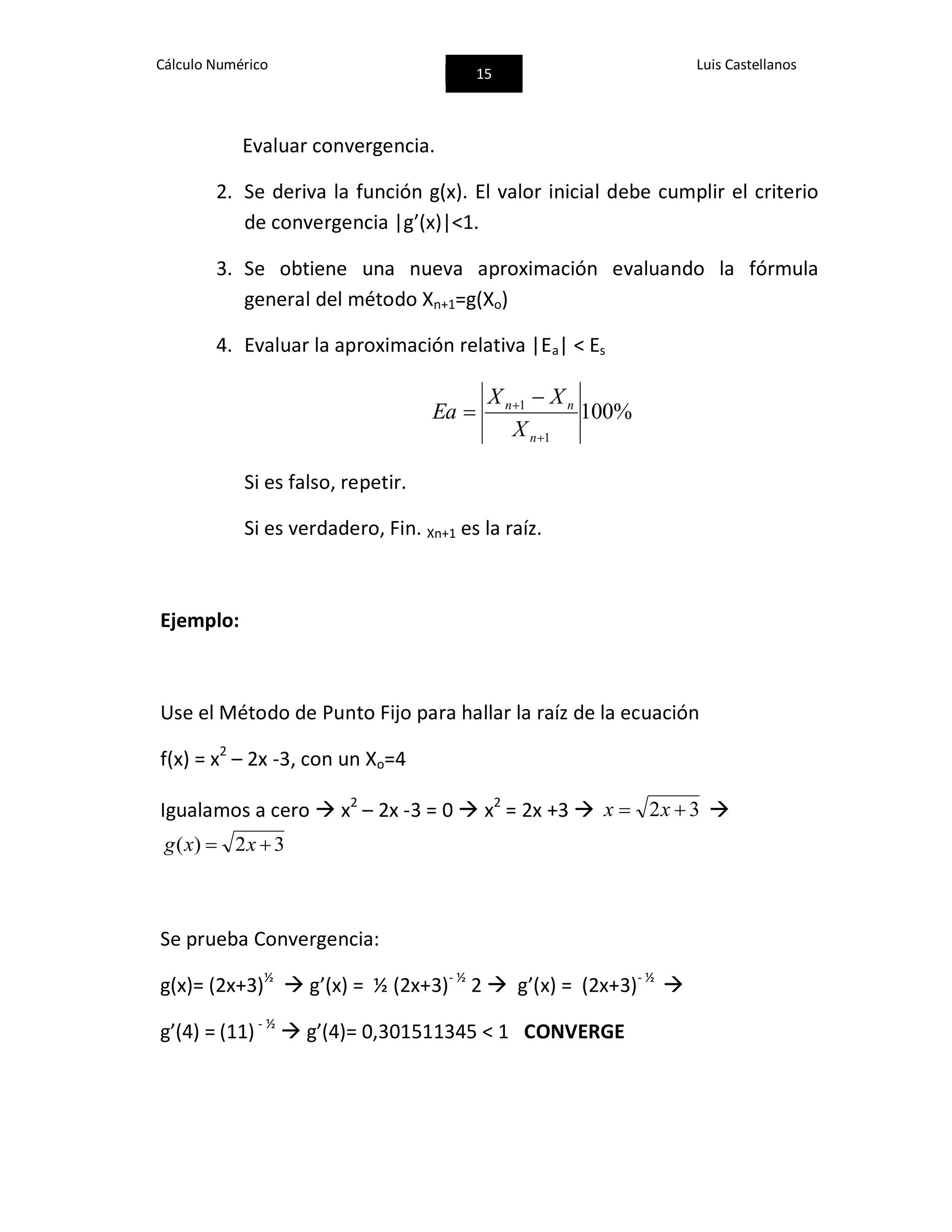 Cálculo Numérico
15
Luis Castellanos
Evaluar convergencia.
2. Se deriva la función g(x). El valor inicial debe cumplir el criterio
de convergencia |g’(x)|<1.
3. Se obtiene una nueva aproximación evaluando la fórmula
general del método Xn+1=g(Xo)
4. Evaluar la aproximación relativa |Ea| < Es
%100
1
1

 

n
nn
X
XX
Ea
Si es falso, repetir.
Si es verdadero, Fin. Xn+1 es la raíz.
Ejemplo:
Use el Método de Punto Fijo para hallar la raíz de la ecuación
f(x) = x2
– 2x -3, con un Xo=4
Igualamos a cero  x2
– 2x -3 = 0  x2
= 2x +3  32  xx 
32)(  xxg
Se prueba Convergencia:
g(x)= (2x+3)½
 g’(x) = ½ (2x+3)- ½
2  g’(x) = (2x+3)- ½

g’(4) = (11) - ½
 g’(4)= 0,301511345 < 1 CONVERGE
 