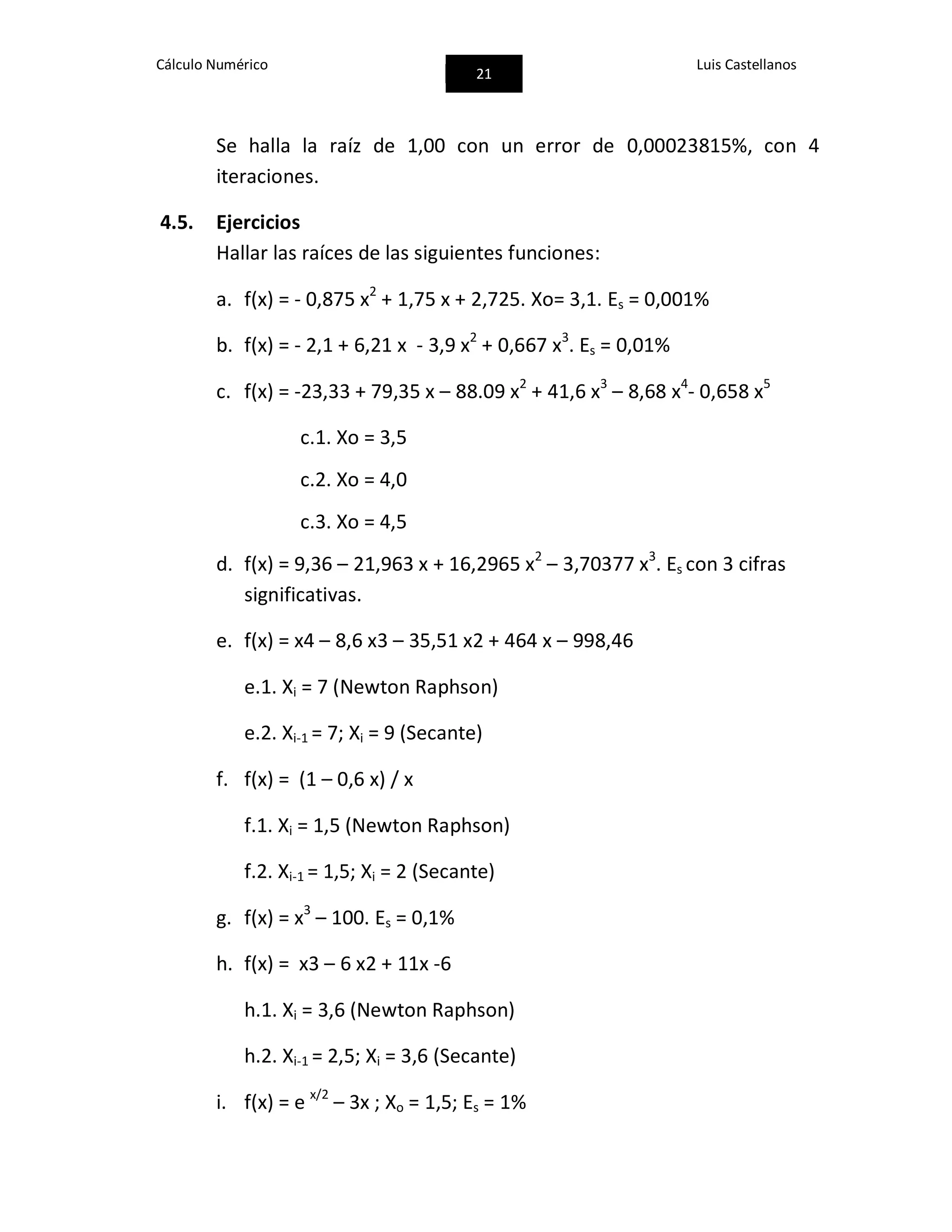 Cálculo Numérico
21
Luis Castellanos
Se halla la raíz de 1,00 con un error de 0,00023815%, con 4
iteraciones.
4.5. Ejercicios
Hallar las raíces de las siguientes funciones:
a. f(x) = - 0,875 x2
+ 1,75 x + 2,725. Xo= 3,1. Es = 0,001%
b. f(x) = - 2,1 + 6,21 x - 3,9 x2
+ 0,667 x3
. Es = 0,01%
c. f(x) = -23,33 + 79,35 x – 88.09 x2
+ 41,6 x3
– 8,68 x4
- 0,658 x5
c.1. Xo = 3,5
c.2. Xo = 4,0
c.3. Xo = 4,5
d. f(x) = 9,36 – 21,963 x + 16,2965 x2
– 3,70377 x3
. Es con 3 cifras
significativas.
e. f(x) = x4 – 8,6 x3 – 35,51 x2 + 464 x – 998,46
e.1. Xi = 7 (Newton Raphson)
e.2. Xi-1 = 7; Xi = 9 (Secante)
f. f(x) = (1 – 0,6 x) / x
f.1. Xi = 1,5 (Newton Raphson)
f.2. Xi-1 = 1,5; Xi = 2 (Secante)
g. f(x) = x3
– 100. Es = 0,1%
h. f(x) = x3 – 6 x2 + 11x -6
h.1. Xi = 3,6 (Newton Raphson)
h.2. Xi-1 = 2,5; Xi = 3,6 (Secante)
i. f(x) = e x/2
– 3x ; Xo = 1,5; Es = 1%
 
